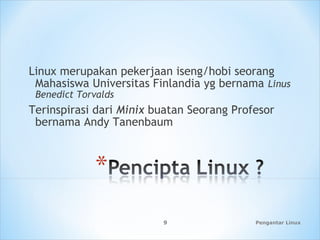 Pengantar Linux9
Linux merupakan pekerjaan iseng/hobi seorang
Mahasiswa Universitas Finlandia yg bernama Linus
Benedict Torvalds
Terinspirasi dari Minix buatan Seorang Profesor
bernama Andy Tanenbaum
 