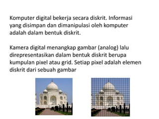 Komputer digital bekerja secara diskrit. Informasi
yang disimpan dan dimanipulasi oleh komputer
adalah dalam bentuk diskrit.
Kamera digital menangkap gambar (analog) lalu
direpresentasikan dalam bentuk diskrit berupa
kumpulan pixel atau grid. Setiap pixel adalah elemen
diskrit dari sebuah gambar
 