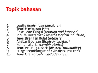 Topik bahasan
1. Logika (logic) dan penalaran
2. Teori Himpunan (set)
3. Relasi dan Fungsi (relation and function)
4. Induksi Matematik (mathematical induction)
5. Teori Bilangan Bulat (integers)
6. Aljabar Boolean (Boolean algebra)
7. Kombinatorial (combinatorics)
8. Teori Peluang Diskrit (discrete probability)
9. Fungsi Pembangkit dan Analisis Rekurens
10. Teori Graf (graph – included tree)
 