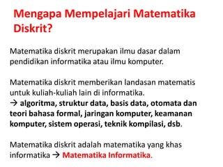 Mengapa Mempelajari Matematika
Diskrit?
Matematika diskrit merupakan ilmu dasar dalam
pendidikan informatika atau ilmu komputer.
Matematika diskrit memberikan landasan matematis
untuk kuliah-kuliah lain di informatika.
 algoritma, struktur data, basis data, otomata dan
teori bahasa formal, jaringan komputer, keamanan
komputer, sistem operasi, teknik kompilasi, dsb.
Matematika diskrit adalah matematika yang khas
informatika  Matematika Informatika.
 