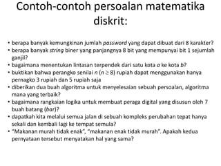Contoh-contoh persoalan matematika
diskrit:
• berapa banyak kemungkinan jumlah password yang dapat dibuat dari 8 karakter?
• berapa banyak string biner yang panjangnya 8 bit yang mempunyai bit 1 sejumlah
ganjil?
• bagaimana menentukan lintasan terpendek dari satu kota a ke kota b?
• buktikan bahwa perangko senilai n (n  8) rupiah dapat menggunakan hanya
pernagko 3 rupiah dan 5 rupiah saja
• diberikan dua buah algoritma untuk menyelesaian sebuah persoalan, algoritma
mana yang terbaik?
• bagaimana rangkaian logika untuk membuat peraga digital yang disusun oleh 7
buah batang (bar)?
• dapatkah kita melalui semua jalan di sebuah kompleks perubahan tepat hanya
sekali dan kembali lagi ke tempat semula?
• “Makanan murah tidak enak”, “makanan enak tidak murah”. Apakah kedua
pernyataan tersebut menyatakan hal yang sama?
 