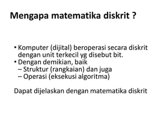 Mengapa matematika diskrit ?
• Komputer (dijital) beroperasi secara diskrit
dengan unit terkecil yg disebut bit.
• Dengan demikian, baik
– Struktur (rangkaian) dan juga
– Operasi (eksekusi algoritma)
Dapat dijelaskan dengan matematika diskrit
 