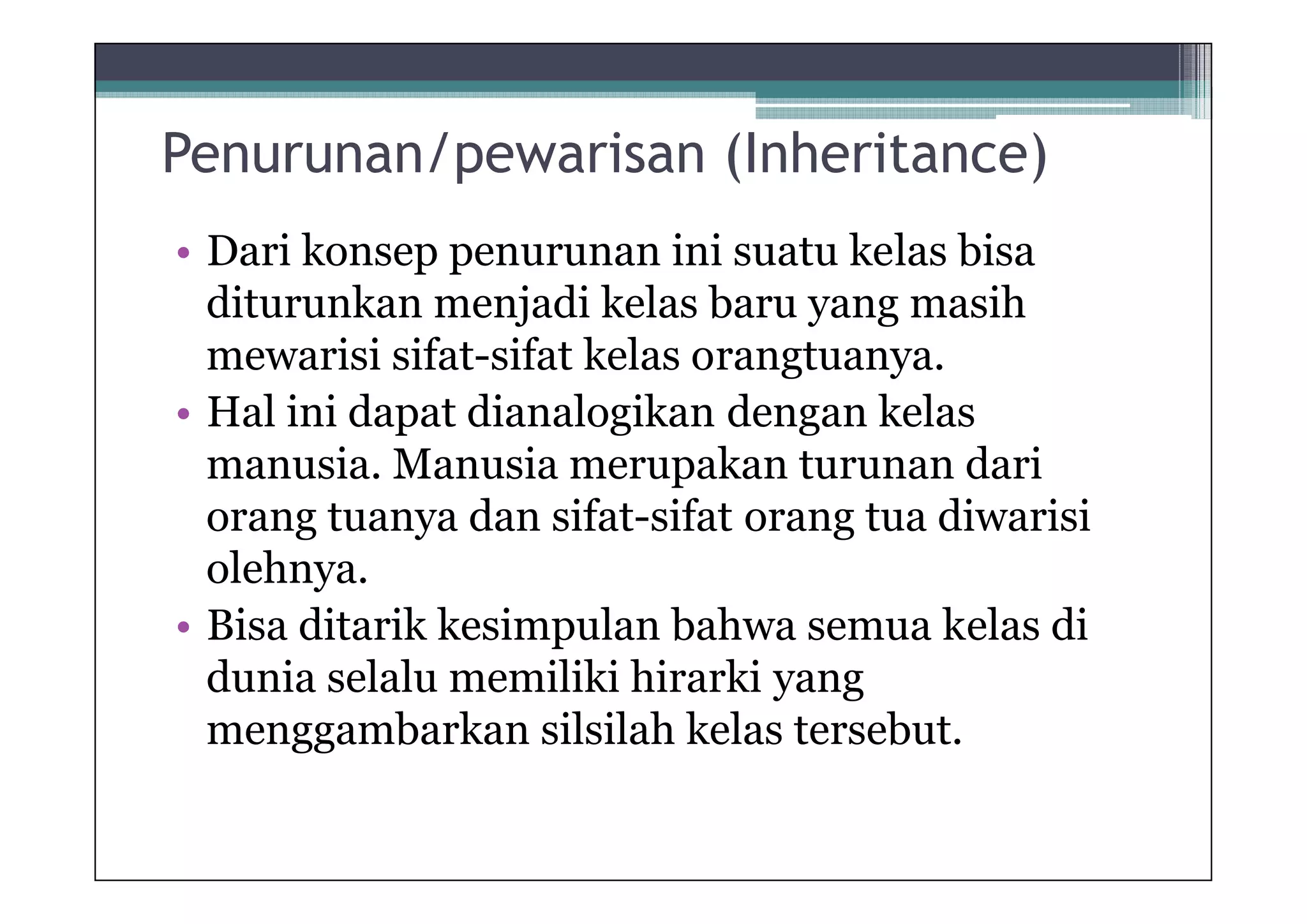 Penurunan/pewarisan (Inheritance)
• Dari konsep penurunan ini suatu kelas bisa
diturunkan menjadi kelas baru yang masih
mewarisi sifat-sifat kelas orangtuanya.
• Hal ini dapat dianalogikan dengan kelas
manusia. Manusia merupakan turunan dari
orang tuanya dan sifat-sifat orang tua diwarisi
olehnya.
• Bisa ditarik kesimpulan bahwa semua kelas di
dunia selalu memiliki hirarki yang
menggambarkan silsilah kelas tersebut.

 