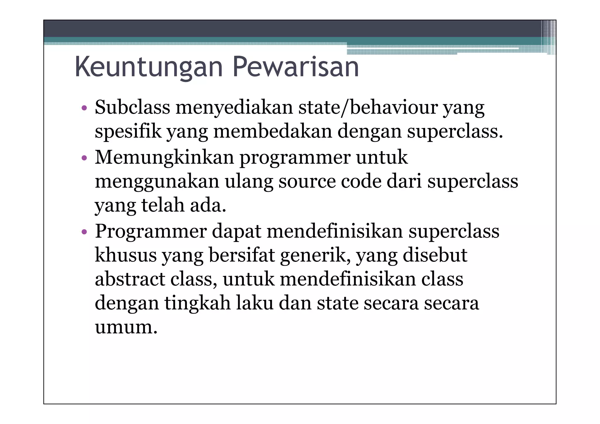 Keuntungan Pewarisan
• Subclass menyediakan state/behaviour yang
spesifik yang membedakan dengan superclass.
• Memungkinkan programmer untuk
menggunakan ulang source code dari superclass
yang telah ada.
• Programmer dapat mendefinisikan superclass
khusus yang bersifat generik, yang disebut
abstract class, untuk mendefinisikan class
dengan tingkah laku dan state secara secara
umum.

 