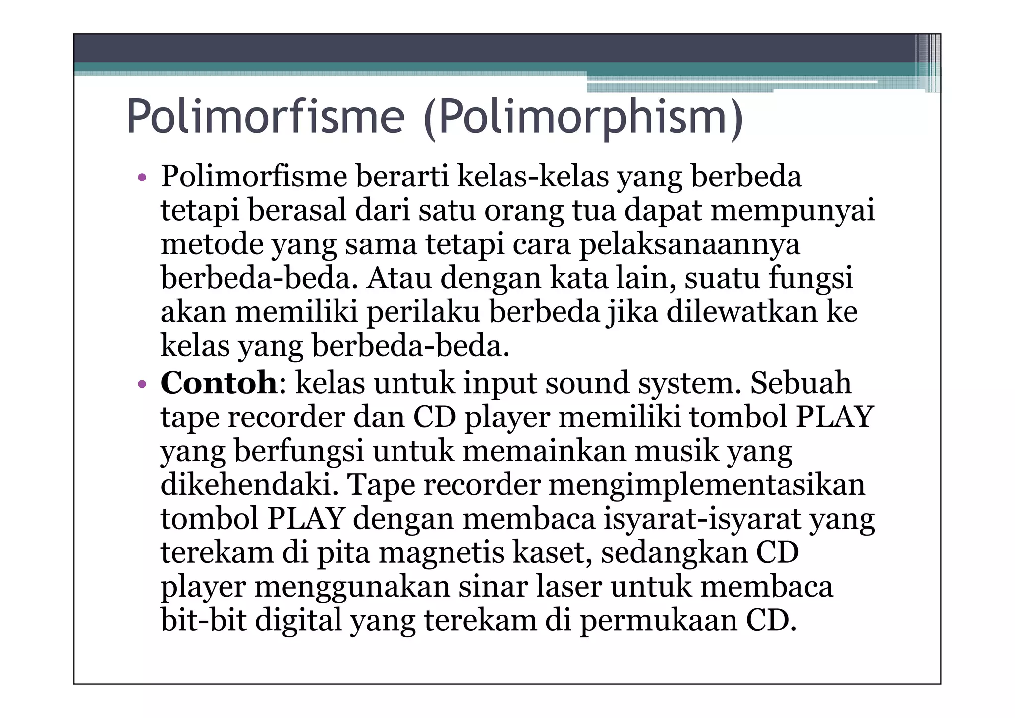 Polimorfisme (Polimorphism)
• Polimorfisme berarti kelas-kelas yang berbeda
tetapi berasal dari satu orang tua dapat mempunyai
metode yang sama tetapi cara pelaksanaannya
berbeda-beda. Atau dengan kata lain, suatu fungsi
akan memiliki perilaku berbeda jika dilewatkan ke
kelas yang berbeda-beda.
• Contoh: kelas untuk input sound system. Sebuah
tape recorder dan CD player memiliki tombol PLAY
yang berfungsi untuk memainkan musik yang
dikehendaki. Tape recorder mengimplementasikan
tombol PLAY dengan membaca isyarat-isyarat yang
terekam di pita magnetis kaset, sedangkan CD
player menggunakan sinar laser untuk membaca
bit-bit digital yang terekam di permukaan CD.

 
