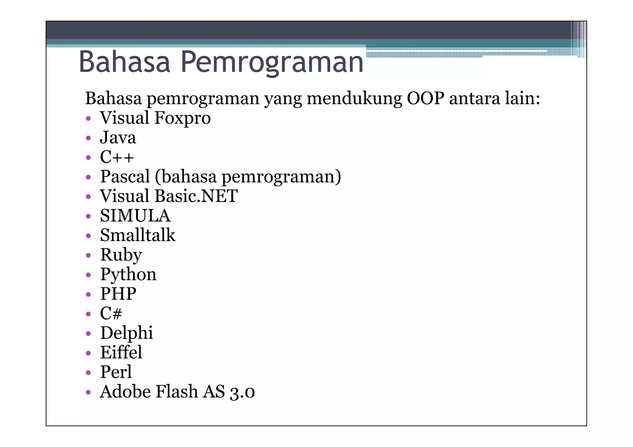 Bahasa Pemrograman
Bahasa pemrograman yang mendukung OOP antara lain:
• Visual Foxpro
• Java
• C++
• Pascal (bahasa pemrograman)
• Visual Basic.NET
• SIMULA
• Smalltalk
• Ruby
• Python
• PHP
• C#
• Delphi
• Eiffel
• Perl
• Adobe Flash AS 3.0

 