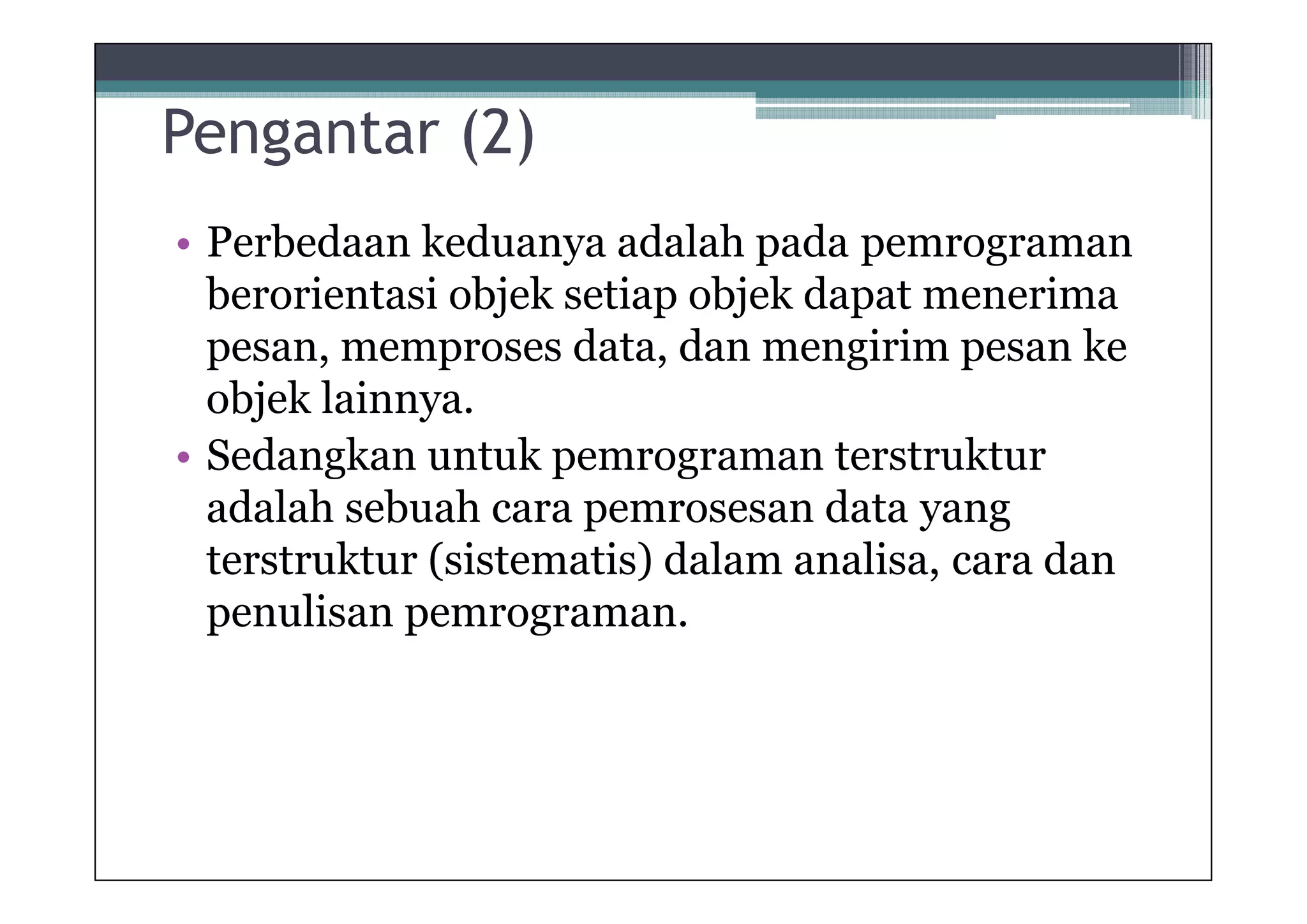 Pengantar (2)
• Perbedaan keduanya adalah pada pemrograman
berorientasi objek setiap objek dapat menerima
pesan, memproses data, dan mengirim pesan ke
objek lainnya.
• Sedangkan untuk pemrograman terstruktur
adalah sebuah cara pemrosesan data yang
terstruktur (sistematis) dalam analisa, cara dan
penulisan pemrograman.

 
