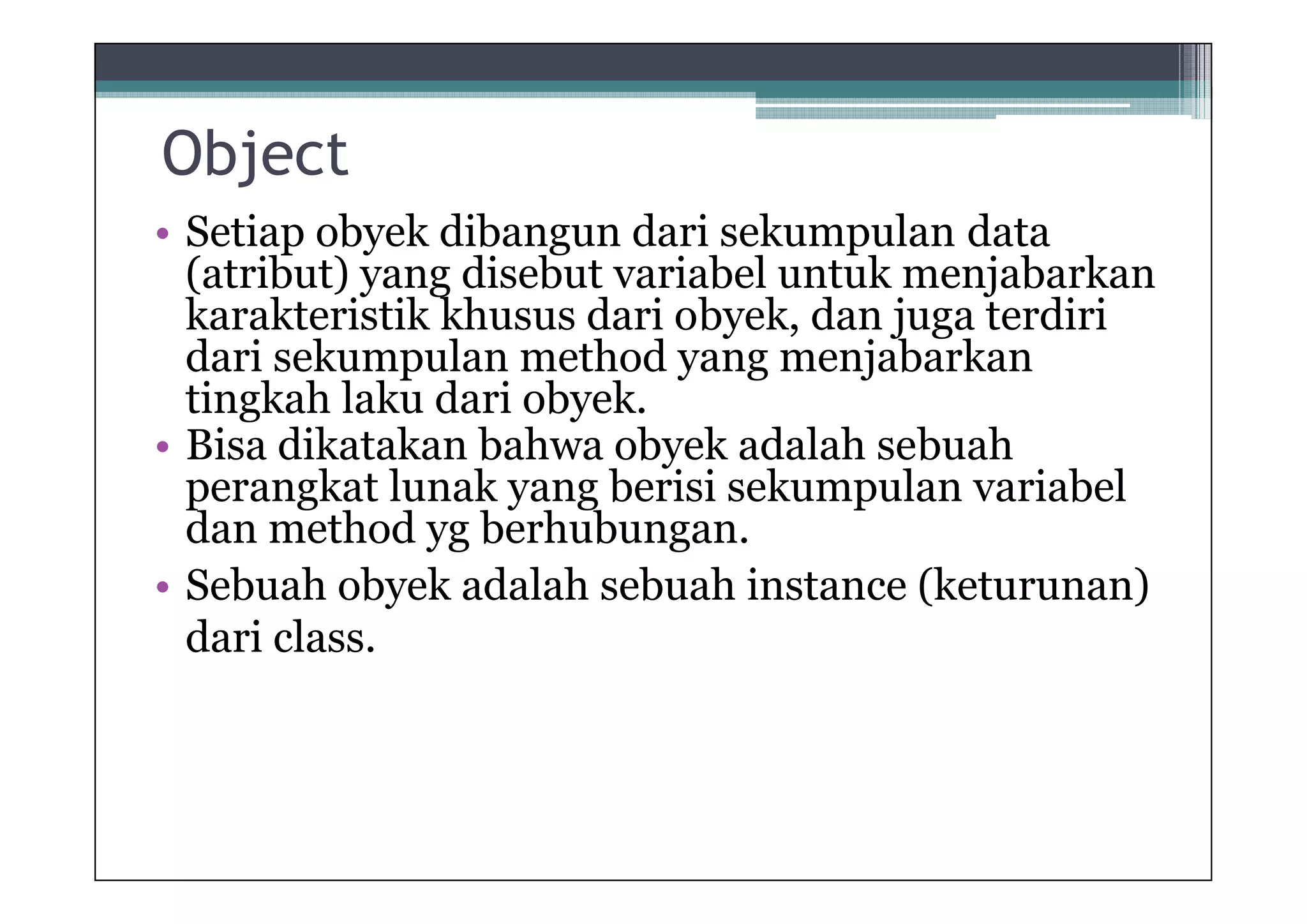 Object
• Setiap obyek dibangun dari sekumpulan data
(atribut) yang disebut variabel untuk menjabarkan
karakteristik khusus dari obyek, dan juga terdiri
dari sekumpulan method yang menjabarkan
tingkah laku dari obyek.
• Bisa dikatakan bahwa obyek adalah sebuah
perangkat lunak yang berisi sekumpulan variabel
dan method yg berhubungan.
• Sebuah obyek adalah sebuah instance (keturunan)
dari class.

 