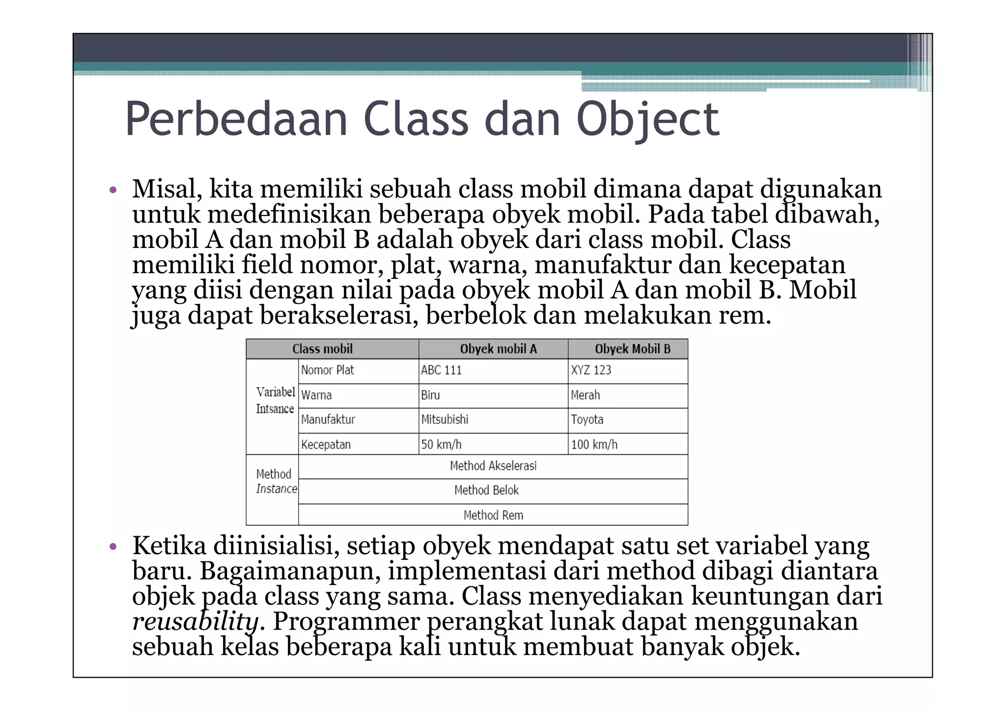 Perbedaan Class dan Object
• Misal, kita memiliki sebuah class mobil dimana dapat digunakan
untuk medefinisikan beberapa obyek mobil. Pada tabel dibawah,
mobil A dan mobil B adalah obyek dari class mobil. Class
memiliki field nomor, plat, warna, manufaktur dan kecepatan
yang diisi dengan nilai pada obyek mobil A dan mobil B. Mobil
juga dapat berakselerasi, berbelok dan melakukan rem.

• Ketika diinisialisi, setiap obyek mendapat satu set variabel yang
baru. Bagaimanapun, implementasi dari method dibagi diantara
objek pada class yang sama. Class menyediakan keuntungan dari
reusability. Programmer perangkat lunak dapat menggunakan
sebuah kelas beberapa kali untuk membuat banyak objek.

 