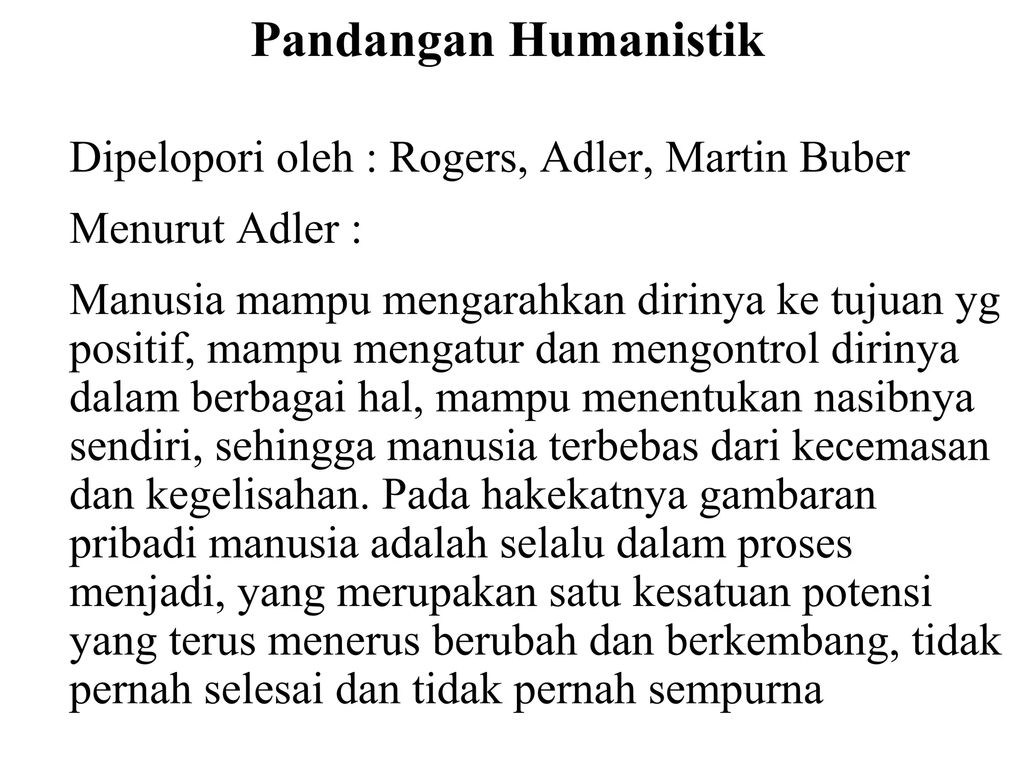 Pandangan Humanistik
Dipelopori oleh : Rogers, Adler, Martin Buber
Menurut Adler :
Manusia mampu mengarahkan dirinya ke tujuan yg
positif, mampu mengatur dan mengontrol dirinya
dalam berbagai hal, mampu menentukan nasibnya
sendiri, sehingga manusia terbebas dari kecemasan
dan kegelisahan. Pada hakekatnya gambaran
pribadi manusia adalah selalu dalam proses
menjadi, yang merupakan satu kesatuan potensi
yang terus menerus berubah dan berkembang, tidak
pernah selesai dan tidak pernah sempurna
 