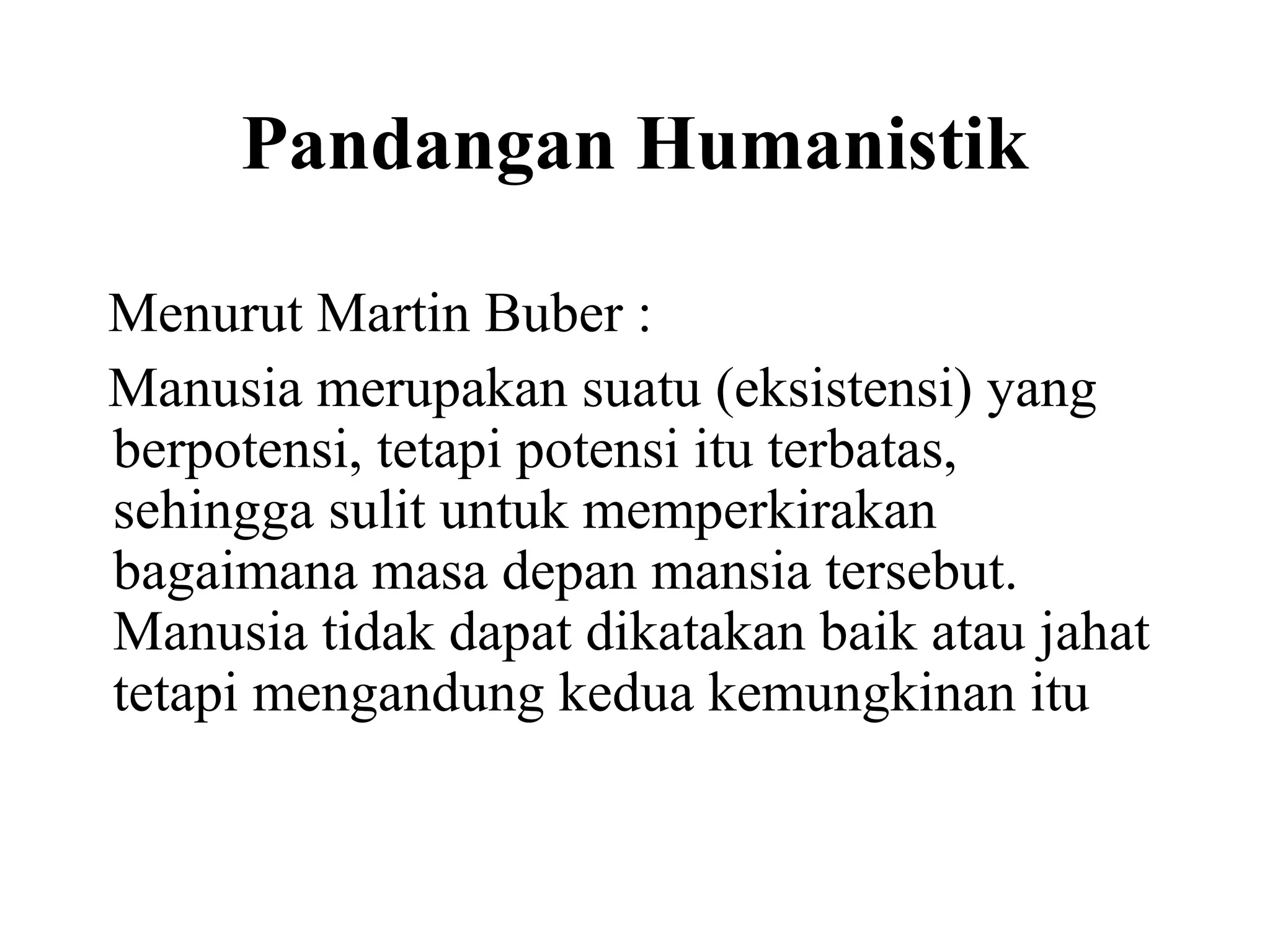 Pandangan Humanistik
Menurut Martin Buber :
Manusia merupakan suatu (eksistensi) yang
berpotensi, tetapi potensi itu terbatas,
sehingga sulit untuk memperkirakan
bagaimana masa depan mansia tersebut.
Manusia tidak dapat dikatakan baik atau jahat
tetapi mengandung kedua kemungkinan itu
 
