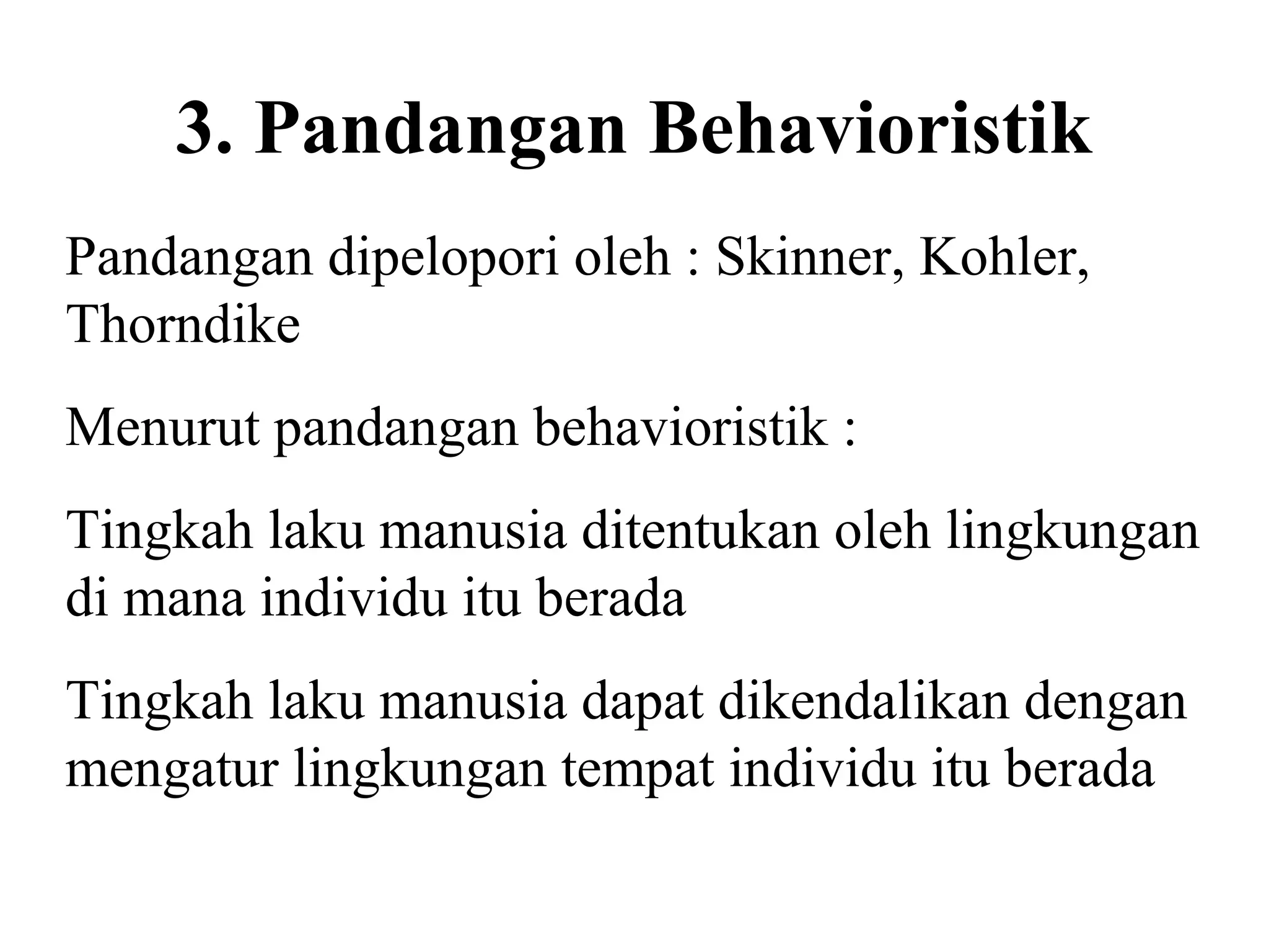 3. Pandangan Behavioristik
Pandangan dipelopori oleh : Skinner, Kohler,
Thorndike
Menurut pandangan behavioristik :
Tingkah laku manusia ditentukan oleh lingkungan
di mana individu itu berada
Tingkah laku manusia dapat dikendalikan dengan
mengatur lingkungan tempat individu itu berada
 