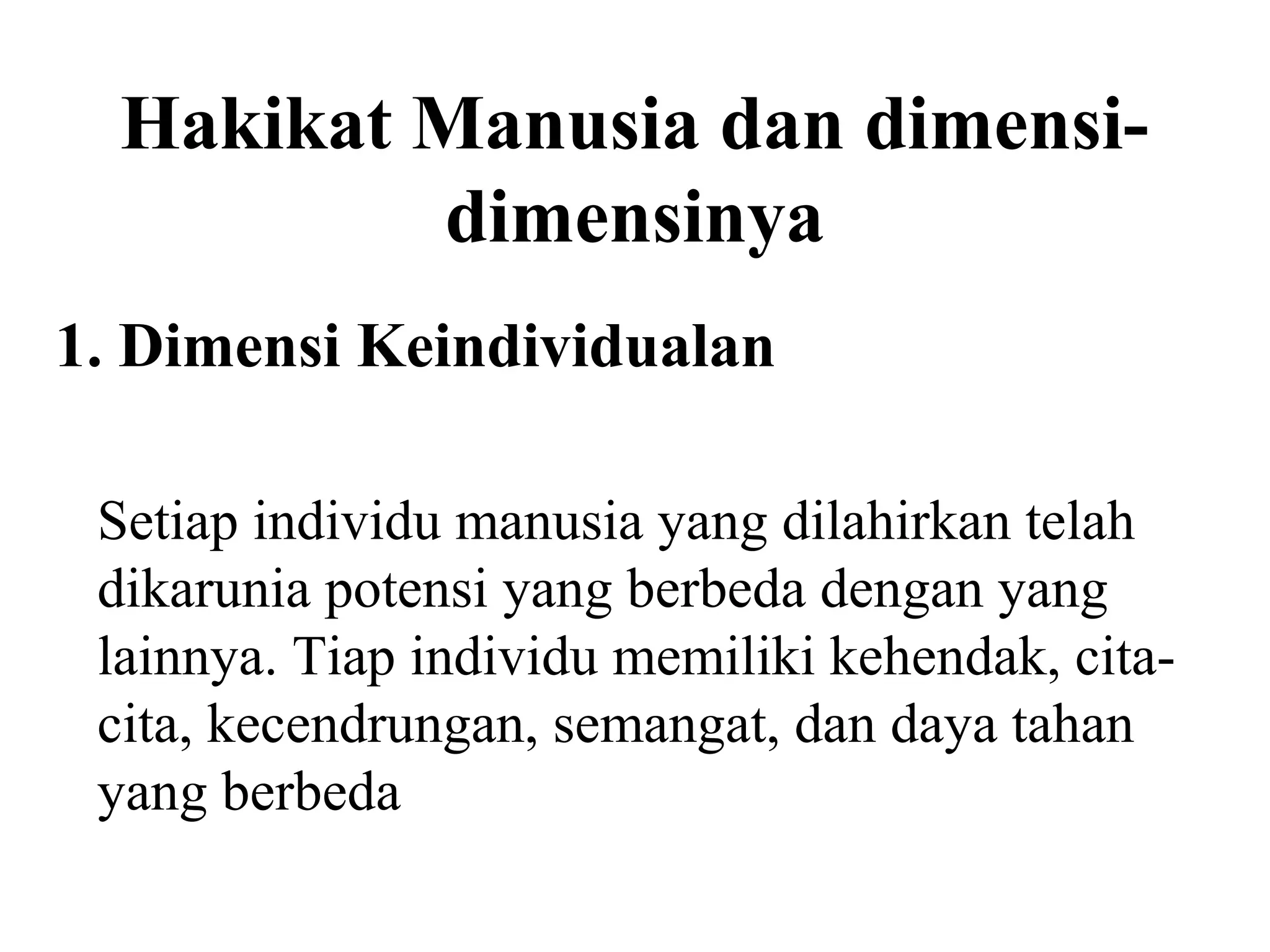 Hakikat Manusia dan dimensi-
dimensinya
Setiap individu manusia yang dilahirkan telah
dikarunia potensi yang berbeda dengan yang
lainnya. Tiap individu memiliki kehendak, cita-
cita, kecendrungan, semangat, dan daya tahan
yang berbeda
1. Dimensi Keindividualan
 