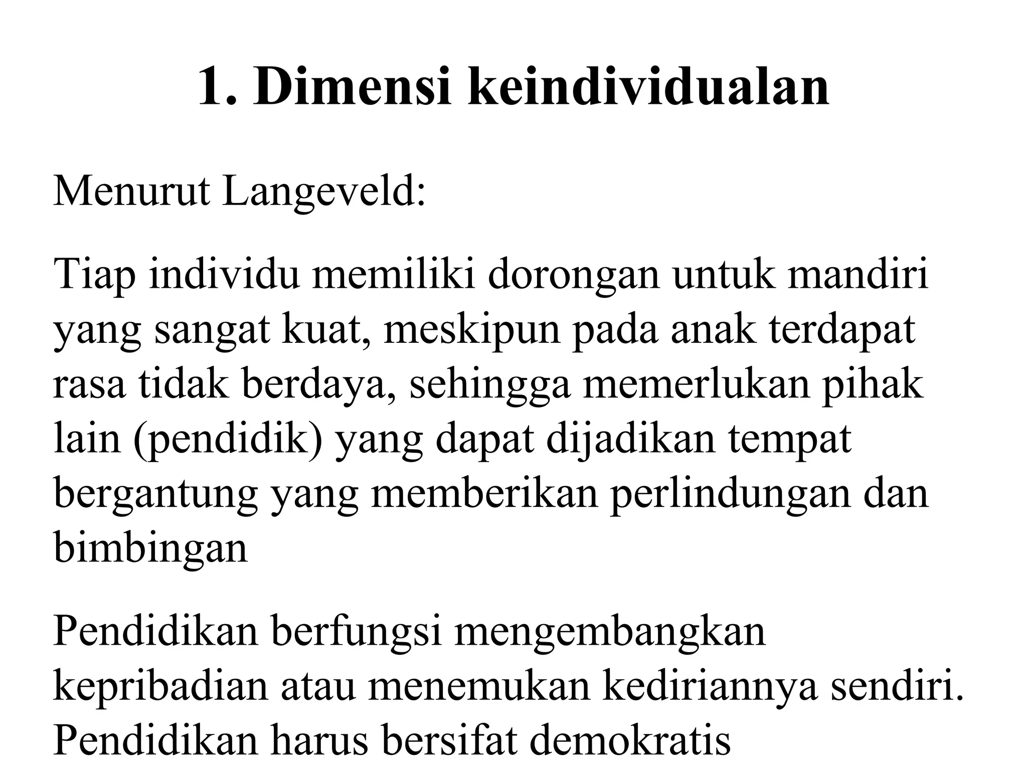 1. Dimensi keindividualan
Menurut Langeveld:
Tiap individu memiliki dorongan untuk mandiri
yang sangat kuat, meskipun pada anak terdapat
rasa tidak berdaya, sehingga memerlukan pihak
lain (pendidik) yang dapat dijadikan tempat
bergantung yang memberikan perlindungan dan
bimbingan
Pendidikan berfungsi mengembangkan
kepribadian atau menemukan kediriannya sendiri.
Pendidikan harus bersifat demokratis
 