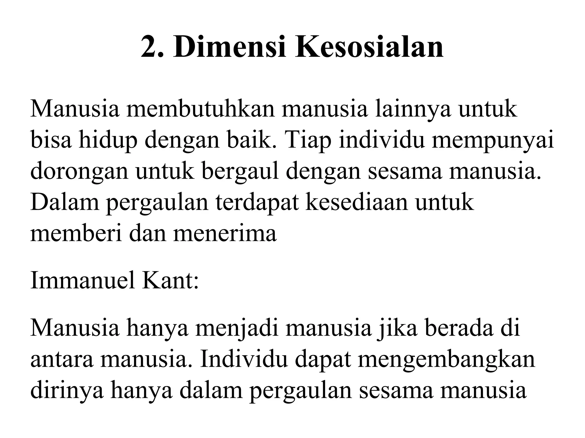 2. Dimensi Kesosialan
Manusia membutuhkan manusia lainnya untuk
bisa hidup dengan baik. Tiap individu mempunyai
dorongan untuk bergaul dengan sesama manusia.
Dalam pergaulan terdapat kesediaan untuk
memberi dan menerima
Immanuel Kant:
Manusia hanya menjadi manusia jika berada di
antara manusia. Individu dapat mengembangkan
dirinya hanya dalam pergaulan sesama manusia
 