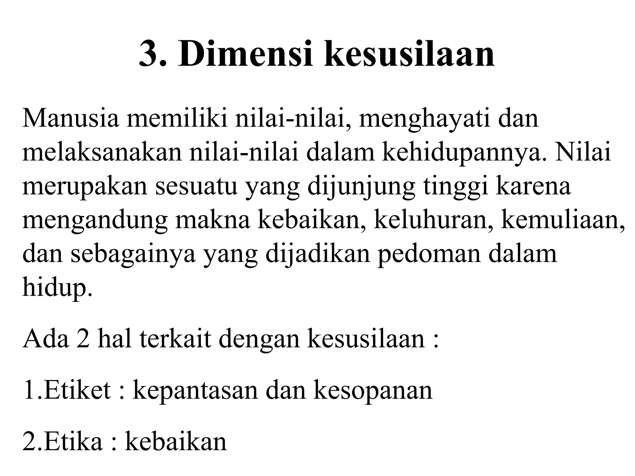 3. Dimensi kesusilaan
Manusia memiliki nilai-nilai, menghayati dan
melaksanakan nilai-nilai dalam kehidupannya. Nilai
merupakan sesuatu yang dijunjung tinggi karena
mengandung makna kebaikan, keluhuran, kemuliaan,
dan sebagainya yang dijadikan pedoman dalam
hidup.
Ada 2 hal terkait dengan kesusilaan :
1.Etiket : kepantasan dan kesopanan
2.Etika : kebaikan
 
