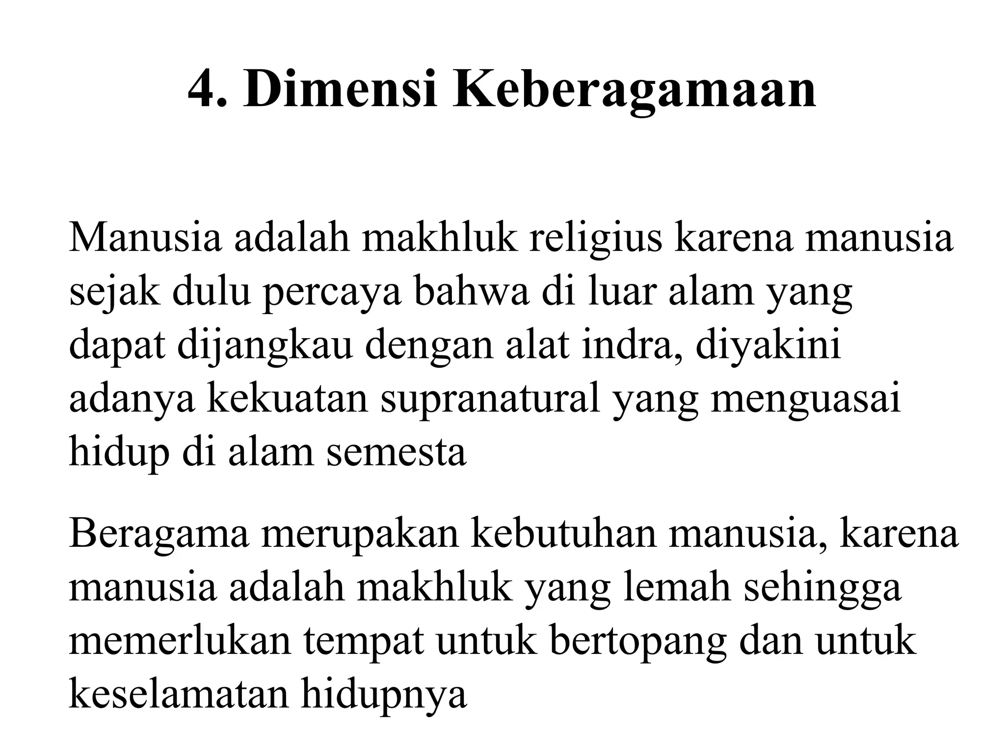 4. Dimensi Keberagamaan
Manusia adalah makhluk religius karena manusia
sejak dulu percaya bahwa di luar alam yang
dapat dijangkau dengan alat indra, diyakini
adanya kekuatan supranatural yang menguasai
hidup di alam semesta
Beragama merupakan kebutuhan manusia, karena
manusia adalah makhluk yang lemah sehingga
memerlukan tempat untuk bertopang dan untuk
keselamatan hidupnya
 