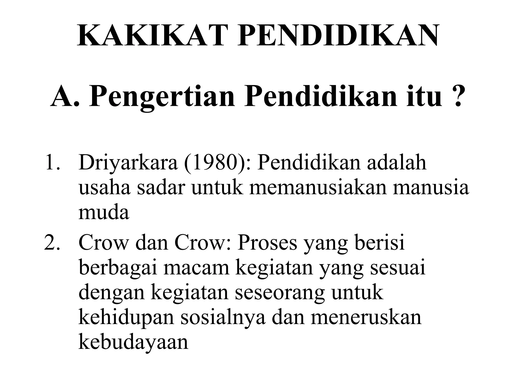 KAKIKAT PENDIDIKAN
A. Pengertian Pendidikan itu ?
1. Driyarkara (1980): Pendidikan adalah
usaha sadar untuk memanusiakan manusia
muda
2. Crow dan Crow: Proses yang berisi
berbagai macam kegiatan yang sesuai
dengan kegiatan seseorang untuk
kehidupan sosialnya dan meneruskan
kebudayaan
 