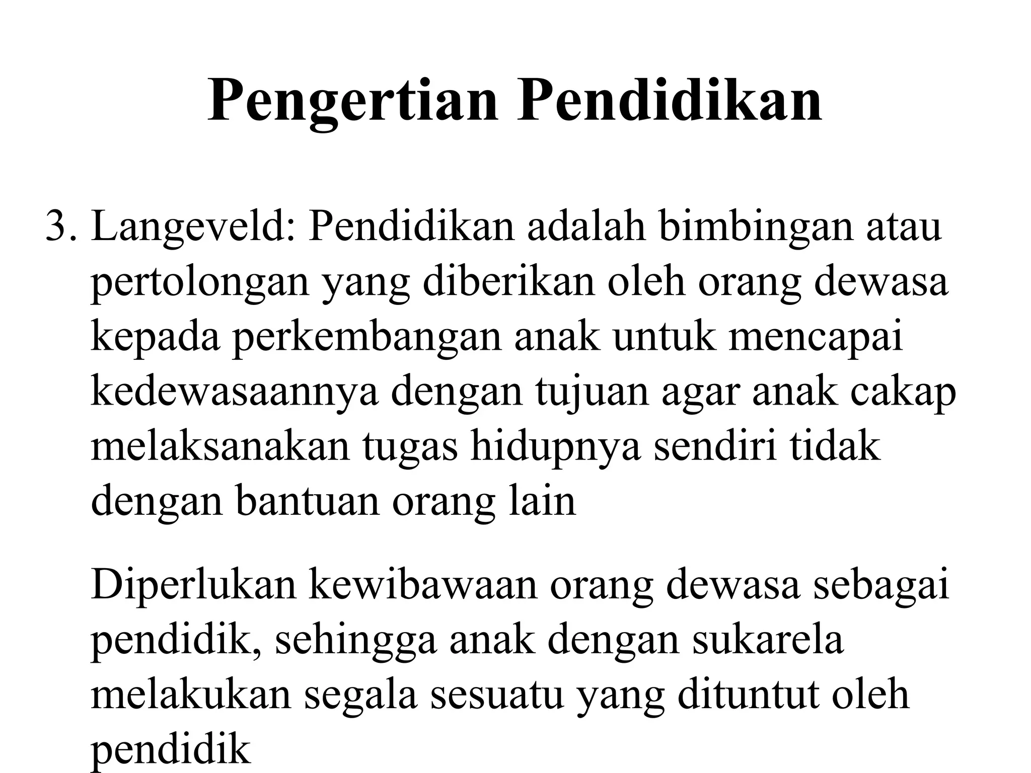 Pengertian Pendidikan
3. Langeveld: Pendidikan adalah bimbingan atau
pertolongan yang diberikan oleh orang dewasa
kepada perkembangan anak untuk mencapai
kedewasaannya dengan tujuan agar anak cakap
melaksanakan tugas hidupnya sendiri tidak
dengan bantuan orang lain
Diperlukan kewibawaan orang dewasa sebagai
pendidik, sehingga anak dengan sukarela
melakukan segala sesuatu yang dituntut oleh
pendidik
 
