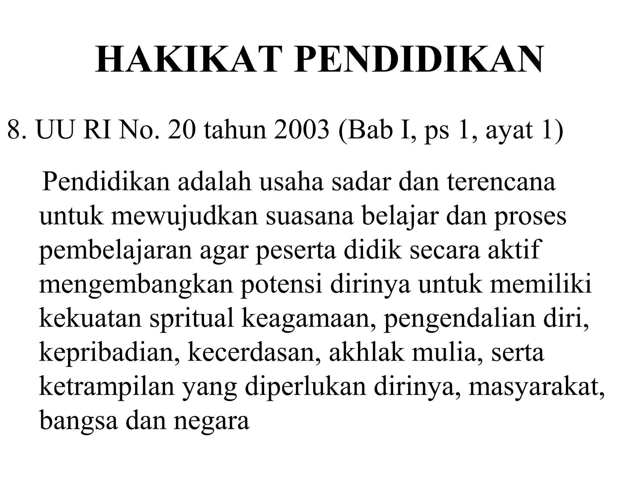HAKIKAT PENDIDIKAN
8. UU RI No. 20 tahun 2003 (Bab I, ps 1, ayat 1)
Pendidikan adalah usaha sadar dan terencana
untuk mewujudkan suasana belajar dan proses
pembelajaran agar peserta didik secara aktif
mengembangkan potensi dirinya untuk memiliki
kekuatan spritual keagamaan, pengendalian diri,
kepribadian, kecerdasan, akhlak mulia, serta
ketrampilan yang diperlukan dirinya, masyarakat,
bangsa dan negara
 