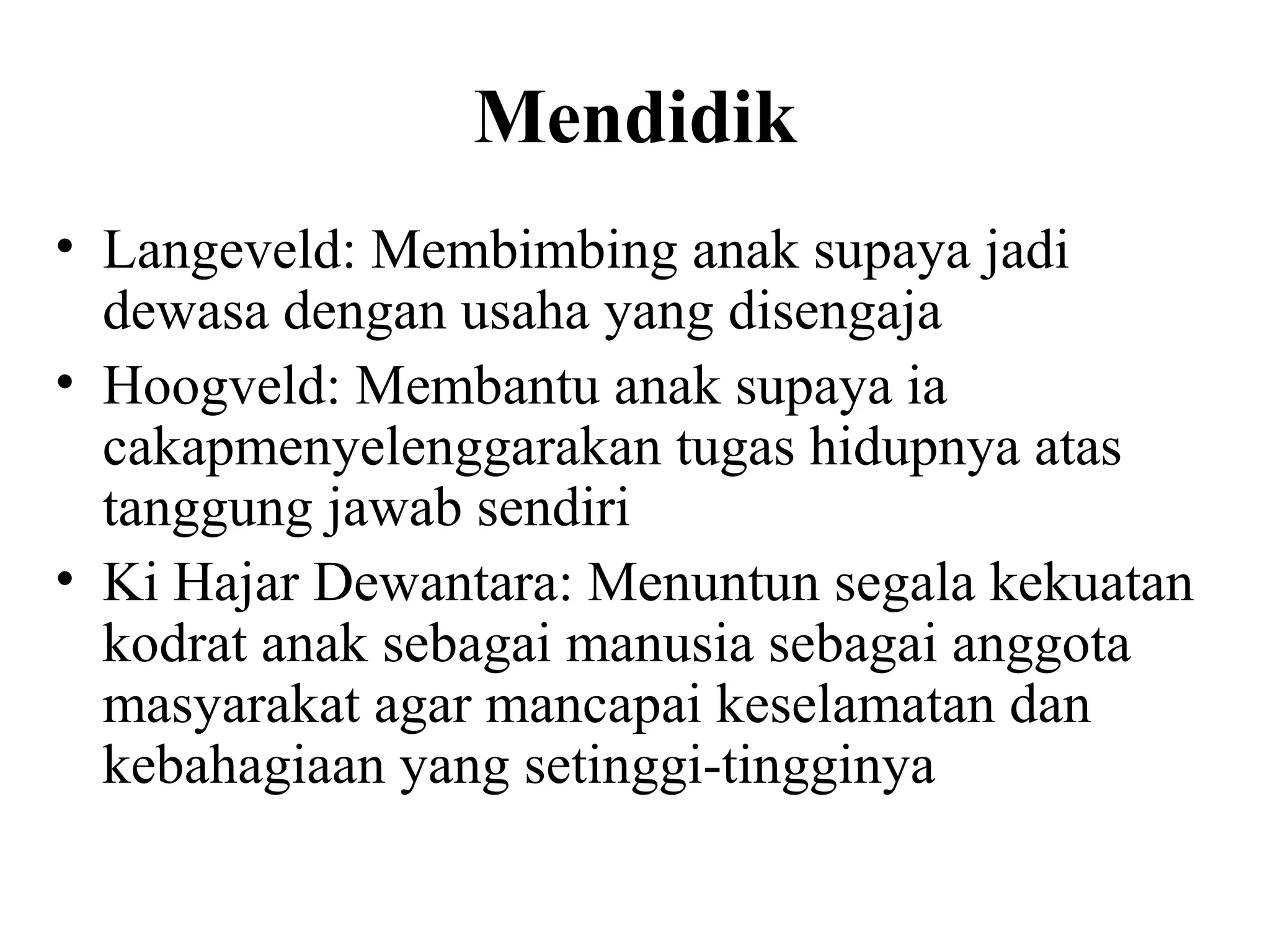 Mendidik
• Langeveld: Membimbing anak supaya jadi
dewasa dengan usaha yang disengaja
• Hoogveld: Membantu anak supaya ia
cakapmenyelenggarakan tugas hidupnya atas
tanggung jawab sendiri
• Ki Hajar Dewantara: Menuntun segala kekuatan
kodrat anak sebagai manusia sebagai anggota
masyarakat agar mancapai keselamatan dan
kebahagiaan yang setinggi-tingginya
 
