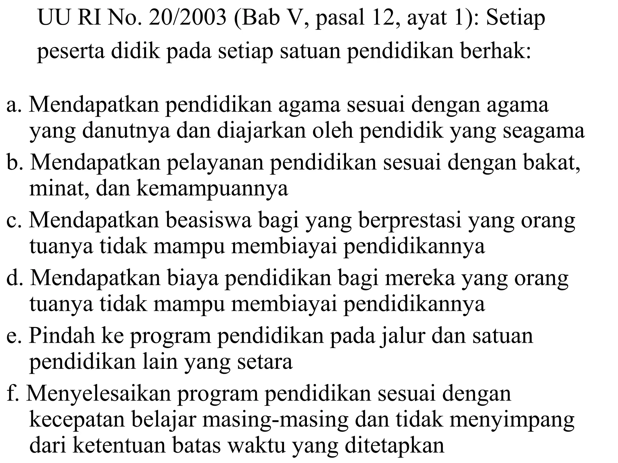 UU RI No. 20/2003 (Bab V, pasal 12, ayat 1): Setiap
peserta didik pada setiap satuan pendidikan berhak:
a. Mendapatkan pendidikan agama sesuai dengan agama
yang danutnya dan diajarkan oleh pendidik yang seagama
b. Mendapatkan pelayanan pendidikan sesuai dengan bakat,
minat, dan kemampuannya
c. Mendapatkan beasiswa bagi yang berprestasi yang orang
tuanya tidak mampu membiayai pendidikannya
d. Mendapatkan biaya pendidikan bagi mereka yang orang
tuanya tidak mampu membiayai pendidikannya
e. Pindah ke program pendidikan pada jalur dan satuan
pendidikan lain yang setara
f. Menyelesaikan program pendidikan sesuai dengan
kecepatan belajar masing-masing dan tidak menyimpang
dari ketentuan batas waktu yang ditetapkan
 
