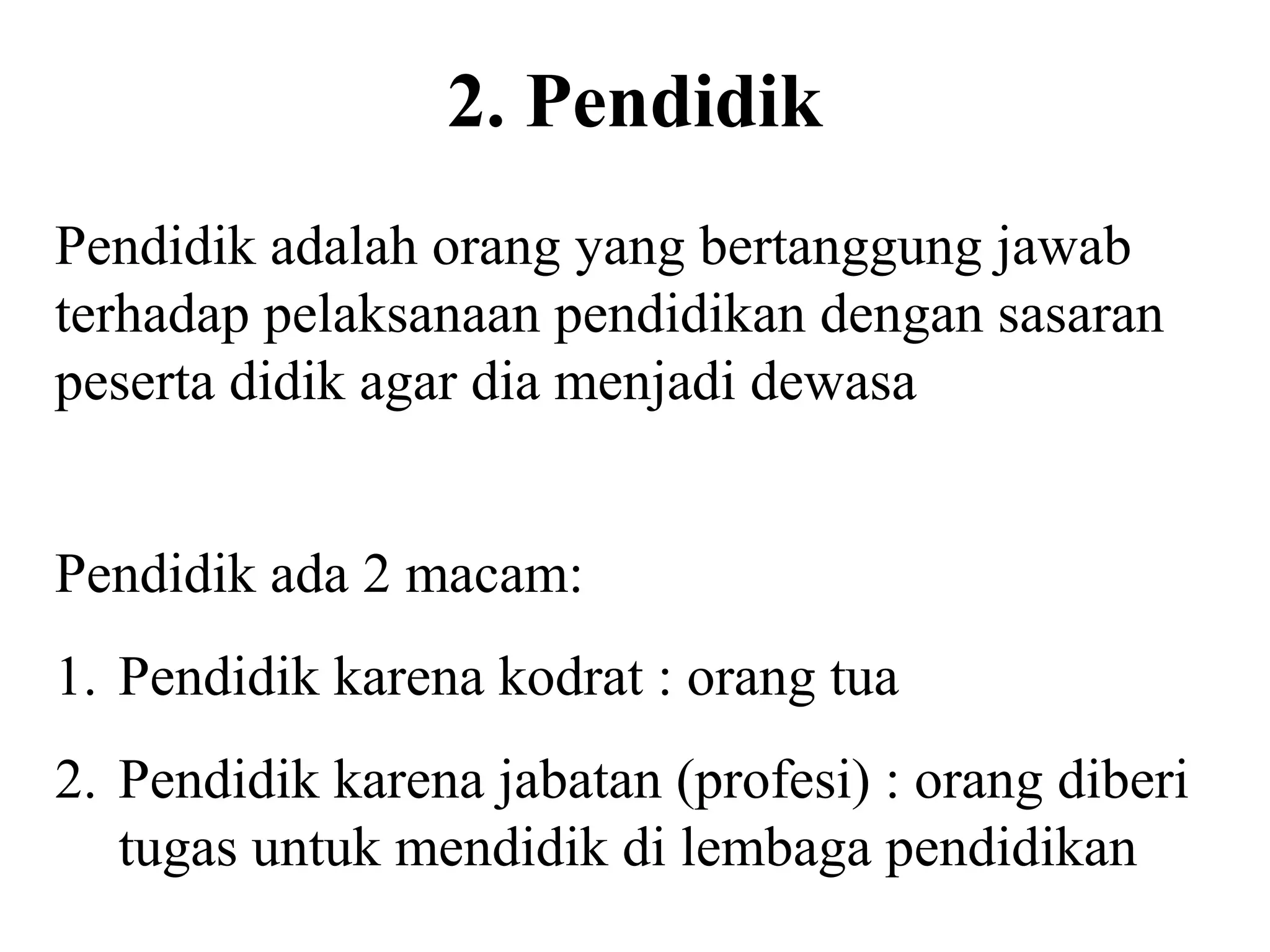 2. Pendidik
Pendidik adalah orang yang bertanggung jawab
terhadap pelaksanaan pendidikan dengan sasaran
peserta didik agar dia menjadi dewasa
Pendidik ada 2 macam:
1. Pendidik karena kodrat : orang tua
2. Pendidik karena jabatan (profesi) : orang diberi
tugas untuk mendidik di lembaga pendidikan
 