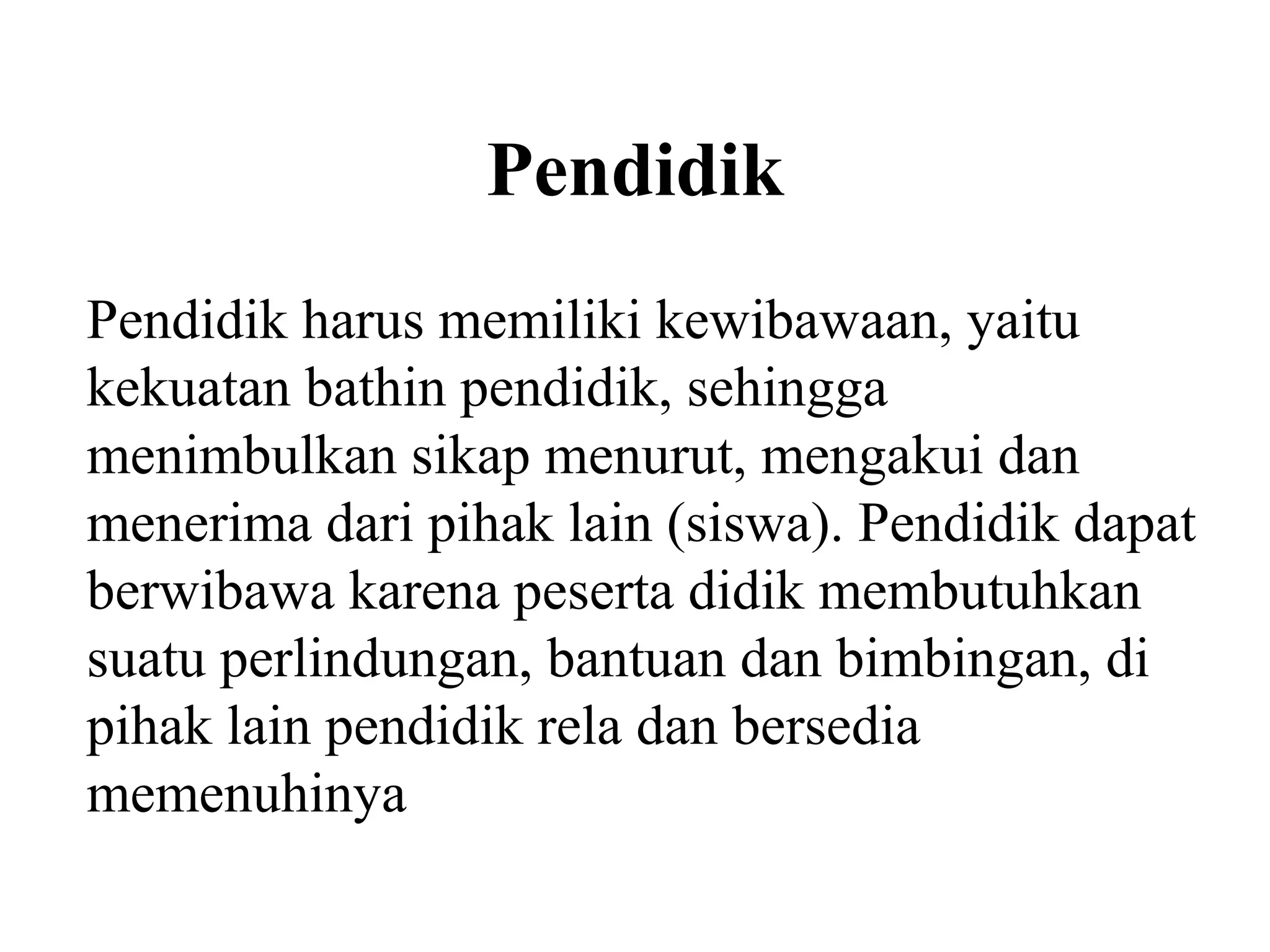 Pendidik
Pendidik harus memiliki kewibawaan, yaitu
kekuatan bathin pendidik, sehingga
menimbulkan sikap menurut, mengakui dan
menerima dari pihak lain (siswa). Pendidik dapat
berwibawa karena peserta didik membutuhkan
suatu perlindungan, bantuan dan bimbingan, di
pihak lain pendidik rela dan bersedia
memenuhinya
 