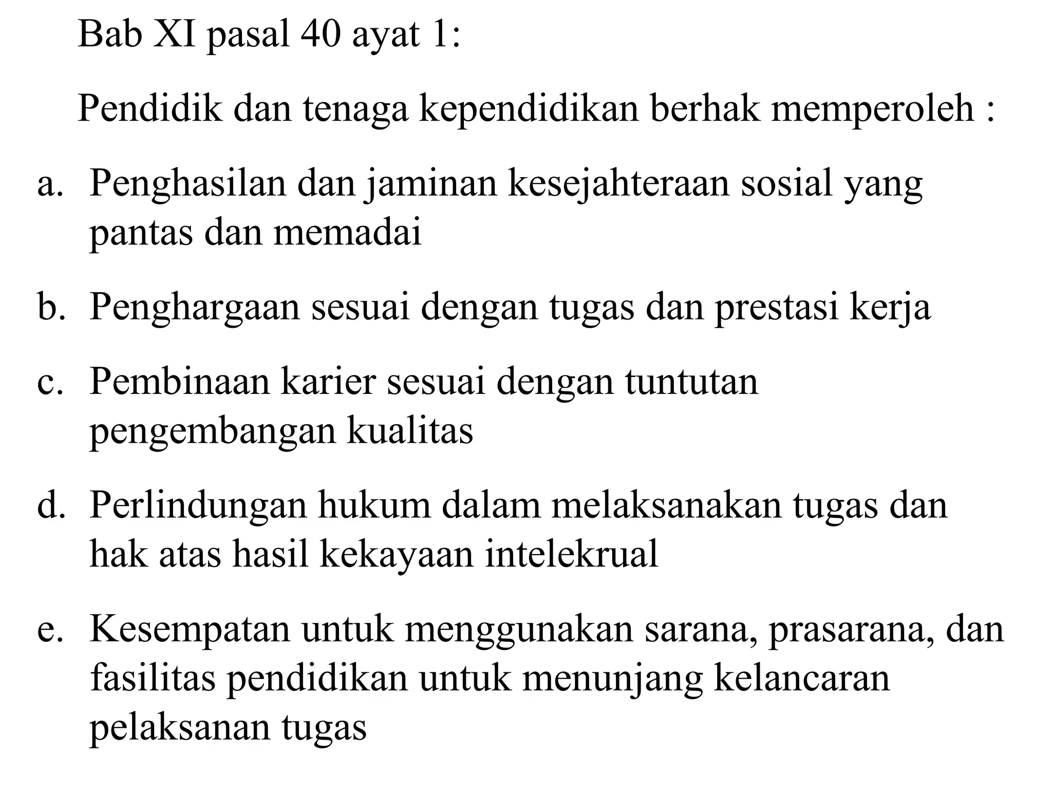 Bab XI pasal 40 ayat 1:
Pendidik dan tenaga kependidikan berhak memperoleh :
a. Penghasilan dan jaminan kesejahteraan sosial yang
pantas dan memadai
b. Penghargaan sesuai dengan tugas dan prestasi kerja
c. Pembinaan karier sesuai dengan tuntutan
pengembangan kualitas
d. Perlindungan hukum dalam melaksanakan tugas dan
hak atas hasil kekayaan intelekrual
e. Kesempatan untuk menggunakan sarana, prasarana, dan
fasilitas pendidikan untuk menunjang kelancaran
pelaksanan tugas
 