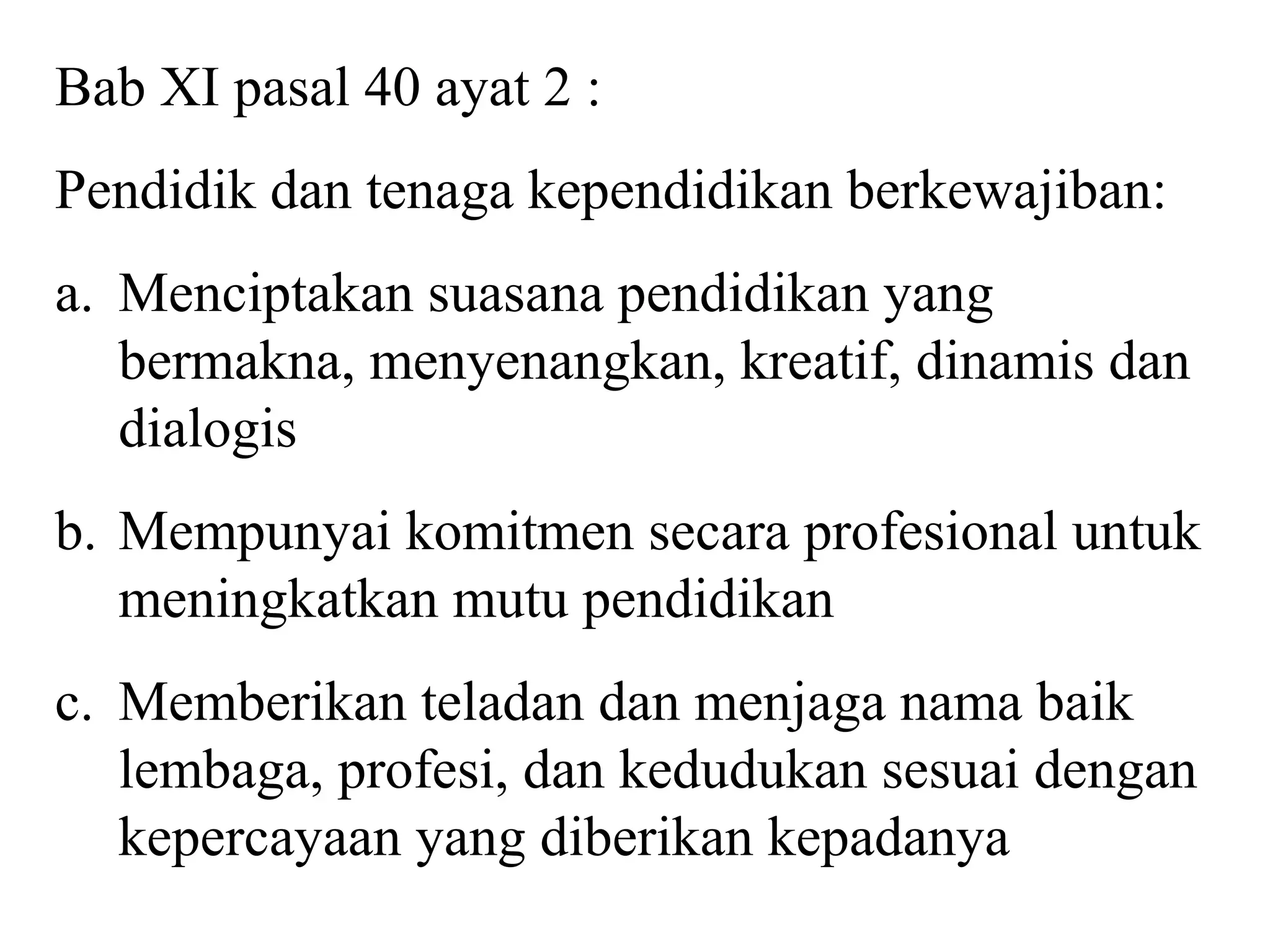 Bab XI pasal 40 ayat 2 :
Pendidik dan tenaga kependidikan berkewajiban:
a. Menciptakan suasana pendidikan yang
bermakna, menyenangkan, kreatif, dinamis dan
dialogis
b. Mempunyai komitmen secara profesional untuk
meningkatkan mutu pendidikan
c. Memberikan teladan dan menjaga nama baik
lembaga, profesi, dan kedudukan sesuai dengan
kepercayaan yang diberikan kepadanya
 