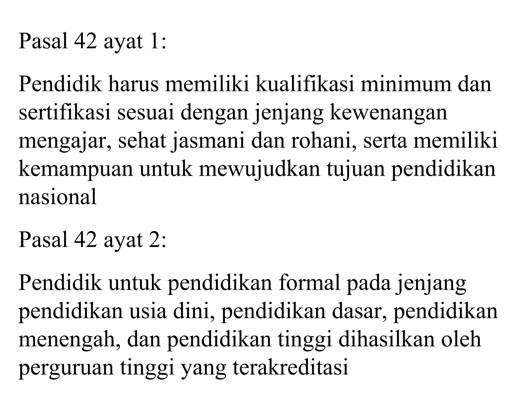 Pasal 42 ayat 1:
Pendidik harus memiliki kualifikasi minimum dan
sertifikasi sesuai dengan jenjang kewenangan
mengajar, sehat jasmani dan rohani, serta memiliki
kemampuan untuk mewujudkan tujuan pendidikan
nasional
Pasal 42 ayat 2:
Pendidik untuk pendidikan formal pada jenjang
pendidikan usia dini, pendidikan dasar, pendidikan
menengah, dan pendidikan tinggi dihasilkan oleh
perguruan tinggi yang terakreditasi
 