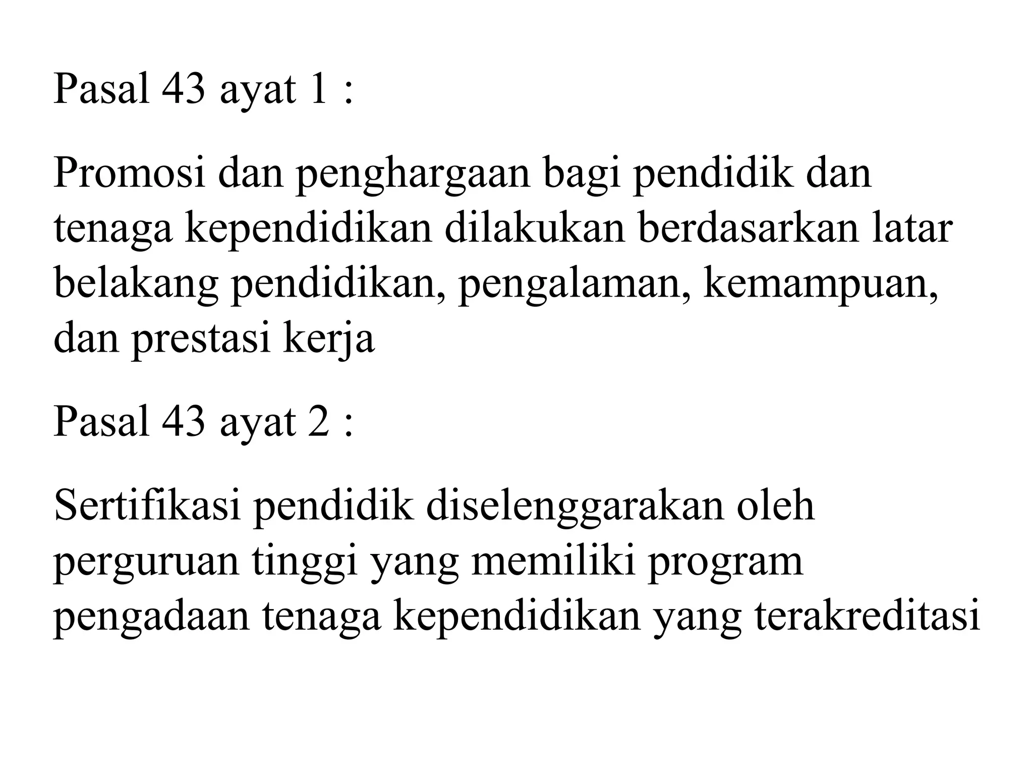 Pasal 43 ayat 1 :
Promosi dan penghargaan bagi pendidik dan
tenaga kependidikan dilakukan berdasarkan latar
belakang pendidikan, pengalaman, kemampuan,
dan prestasi kerja
Pasal 43 ayat 2 :
Sertifikasi pendidik diselenggarakan oleh
perguruan tinggi yang memiliki program
pengadaan tenaga kependidikan yang terakreditasi
 