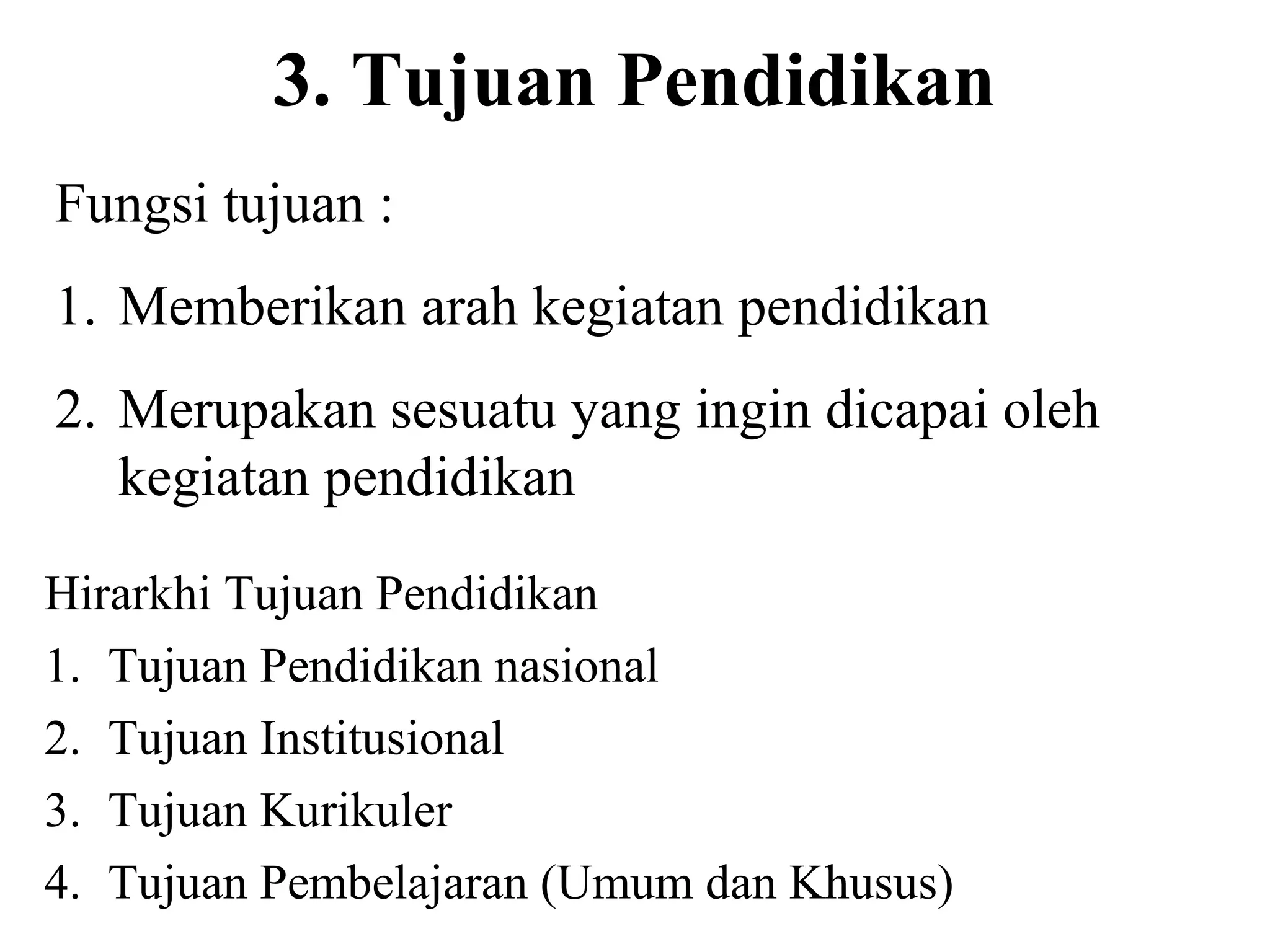 3. Tujuan Pendidikan
Fungsi tujuan :
1. Memberikan arah kegiatan pendidikan
2. Merupakan sesuatu yang ingin dicapai oleh
kegiatan pendidikan
Hirarkhi Tujuan Pendidikan
1. Tujuan Pendidikan nasional
2. Tujuan Institusional
3. Tujuan Kurikuler
4. Tujuan Pembelajaran (Umum dan Khusus)
 