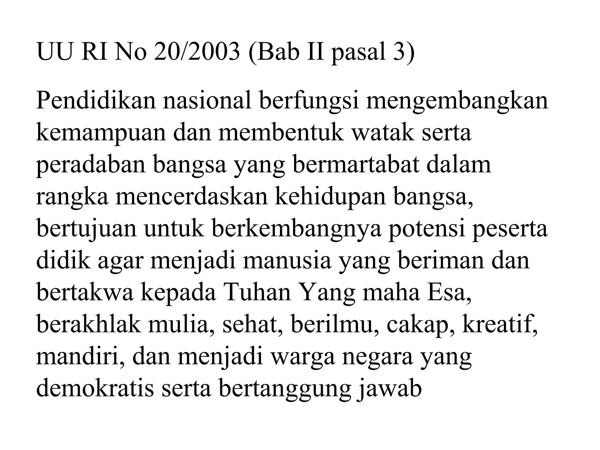 UU RI No 20/2003 (Bab II pasal 3)
Pendidikan nasional berfungsi mengembangkan
kemampuan dan membentuk watak serta
peradaban bangsa yang bermartabat dalam
rangka mencerdaskan kehidupan bangsa,
bertujuan untuk berkembangnya potensi peserta
didik agar menjadi manusia yang beriman dan
bertakwa kepada Tuhan Yang maha Esa,
berakhlak mulia, sehat, berilmu, cakap, kreatif,
mandiri, dan menjadi warga negara yang
demokratis serta bertanggung jawab
 