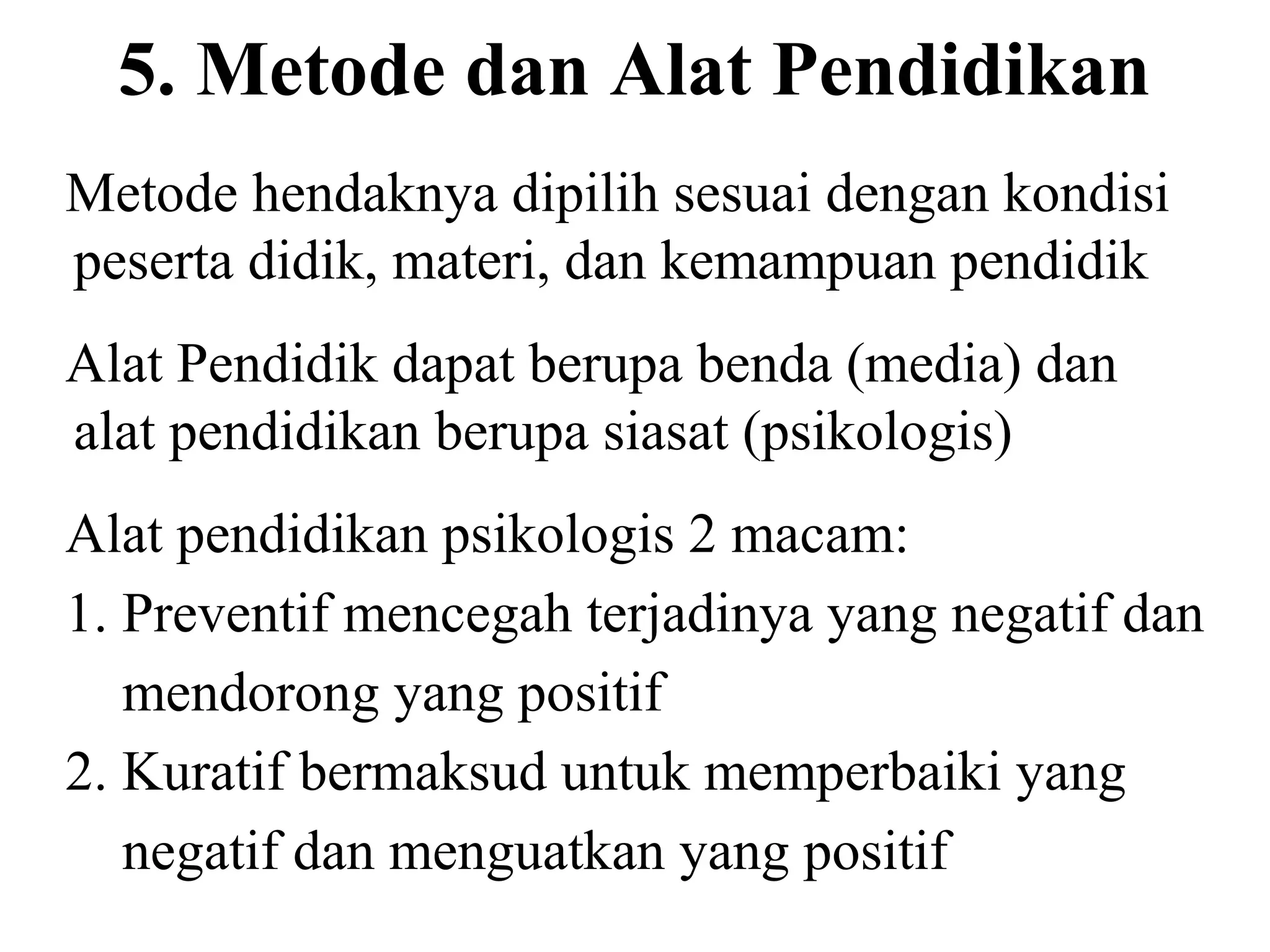 5. Metode dan Alat Pendidikan
Metode hendaknya dipilih sesuai dengan kondisi
peserta didik, materi, dan kemampuan pendidik
Alat Pendidik dapat berupa benda (media) dan
alat pendidikan berupa siasat (psikologis)
Alat pendidikan psikologis 2 macam:
1. Preventif mencegah terjadinya yang negatif dan
mendorong yang positif
2. Kuratif bermaksud untuk memperbaiki yang
negatif dan menguatkan yang positif
 