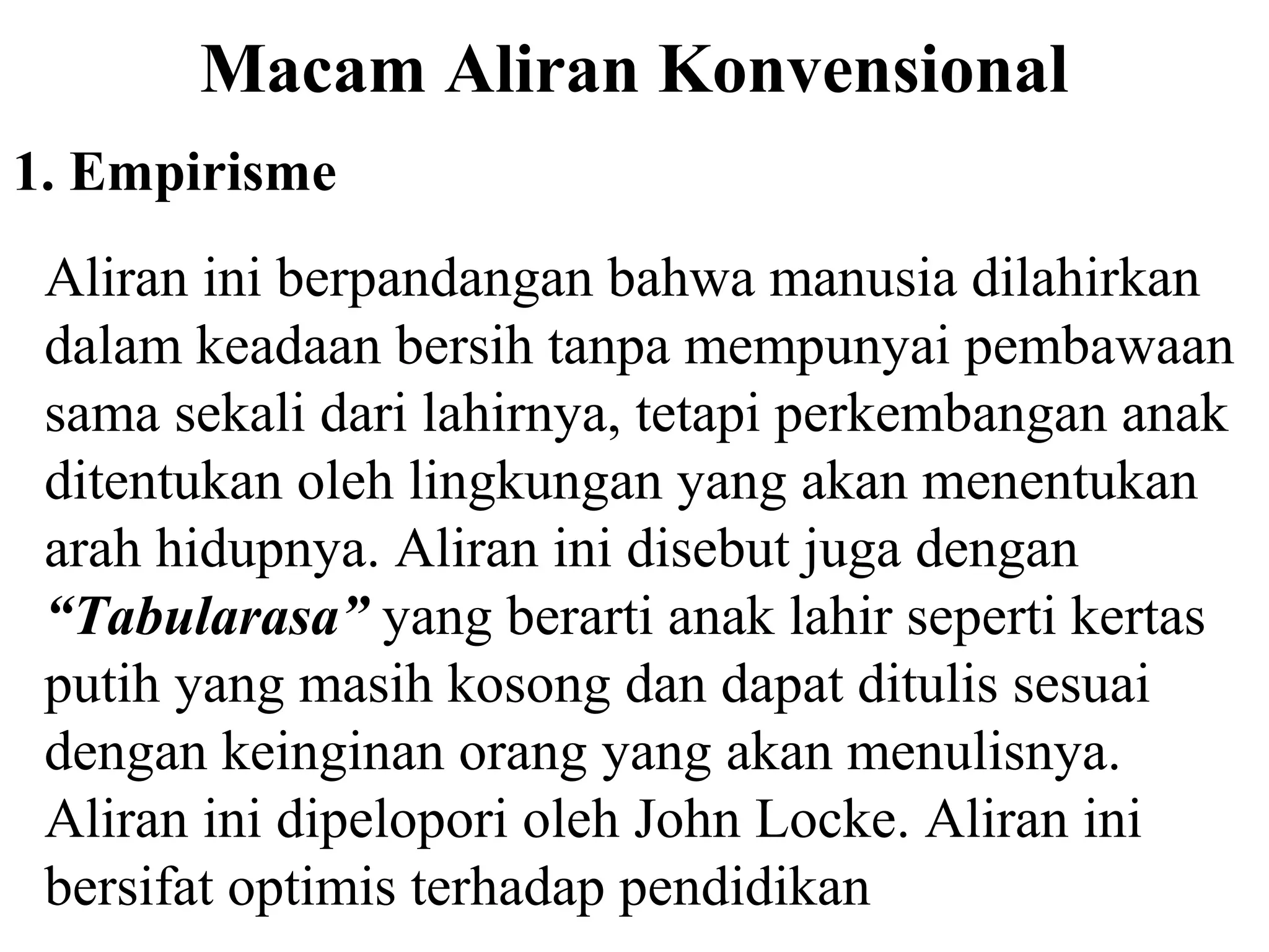 Macam Aliran Konvensional
1. Empirisme
Aliran ini berpandangan bahwa manusia dilahirkan
dalam keadaan bersih tanpa mempunyai pembawaan
sama sekali dari lahirnya, tetapi perkembangan anak
ditentukan oleh lingkungan yang akan menentukan
arah hidupnya. Aliran ini disebut juga dengan
“Tabularasa” yang berarti anak lahir seperti kertas
putih yang masih kosong dan dapat ditulis sesuai
dengan keinginan orang yang akan menulisnya.
Aliran ini dipelopori oleh John Locke. Aliran ini
bersifat optimis terhadap pendidikan
 