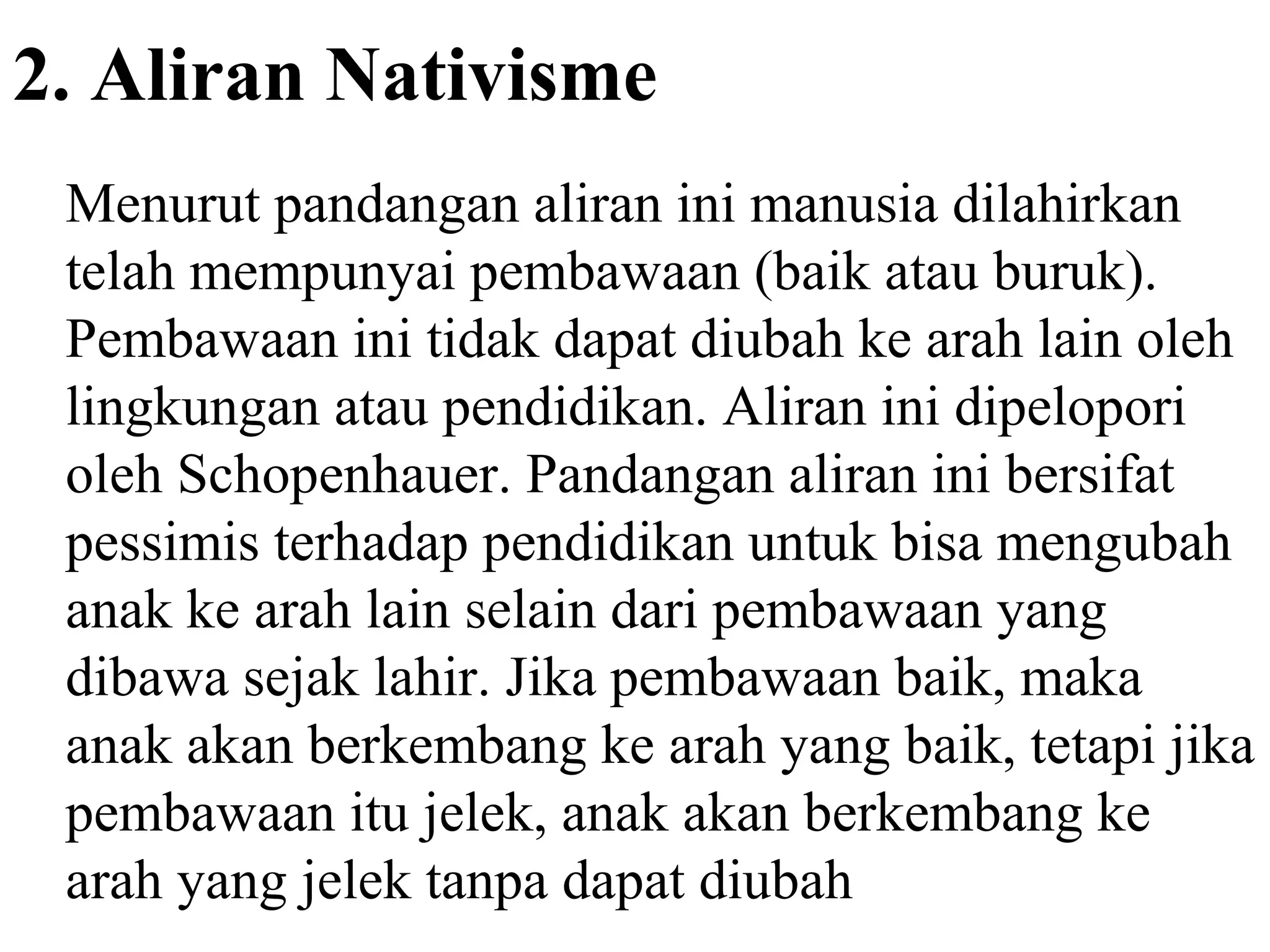 2. Aliran Nativisme
Menurut pandangan aliran ini manusia dilahirkan
telah mempunyai pembawaan (baik atau buruk).
Pembawaan ini tidak dapat diubah ke arah lain oleh
lingkungan atau pendidikan. Aliran ini dipelopori
oleh Schopenhauer. Pandangan aliran ini bersifat
pessimis terhadap pendidikan untuk bisa mengubah
anak ke arah lain selain dari pembawaan yang
dibawa sejak lahir. Jika pembawaan baik, maka
anak akan berkembang ke arah yang baik, tetapi jika
pembawaan itu jelek, anak akan berkembang ke
arah yang jelek tanpa dapat diubah
 