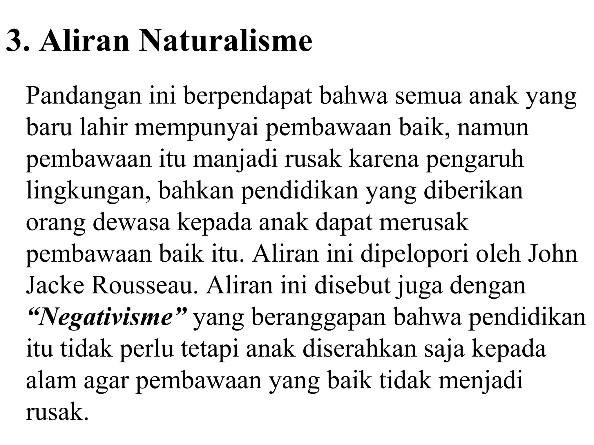 3. Aliran Naturalisme
Pandangan ini berpendapat bahwa semua anak yang
baru lahir mempunyai pembawaan baik, namun
pembawaan itu manjadi rusak karena pengaruh
lingkungan, bahkan pendidikan yang diberikan
orang dewasa kepada anak dapat merusak
pembawaan baik itu. Aliran ini dipelopori oleh John
Jacke Rousseau. Aliran ini disebut juga dengan
“Negativisme” yang beranggapan bahwa pendidikan
itu tidak perlu tetapi anak diserahkan saja kepada
alam agar pembawaan yang baik tidak menjadi
rusak.
 