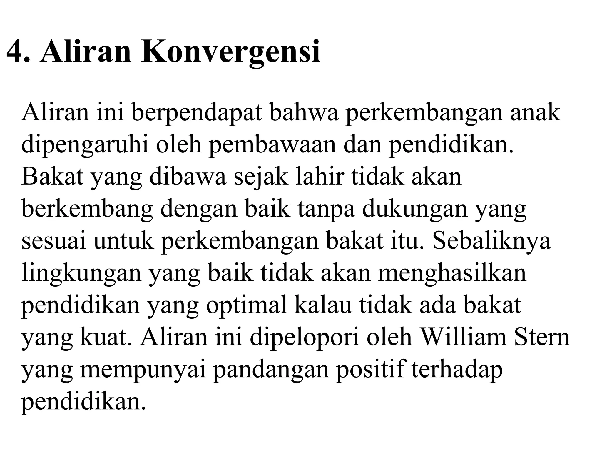 4. Aliran Konvergensi
Aliran ini berpendapat bahwa perkembangan anak
dipengaruhi oleh pembawaan dan pendidikan.
Bakat yang dibawa sejak lahir tidak akan
berkembang dengan baik tanpa dukungan yang
sesuai untuk perkembangan bakat itu. Sebaliknya
lingkungan yang baik tidak akan menghasilkan
pendidikan yang optimal kalau tidak ada bakat
yang kuat. Aliran ini dipelopori oleh William Stern
yang mempunyai pandangan positif terhadap
pendidikan.
 