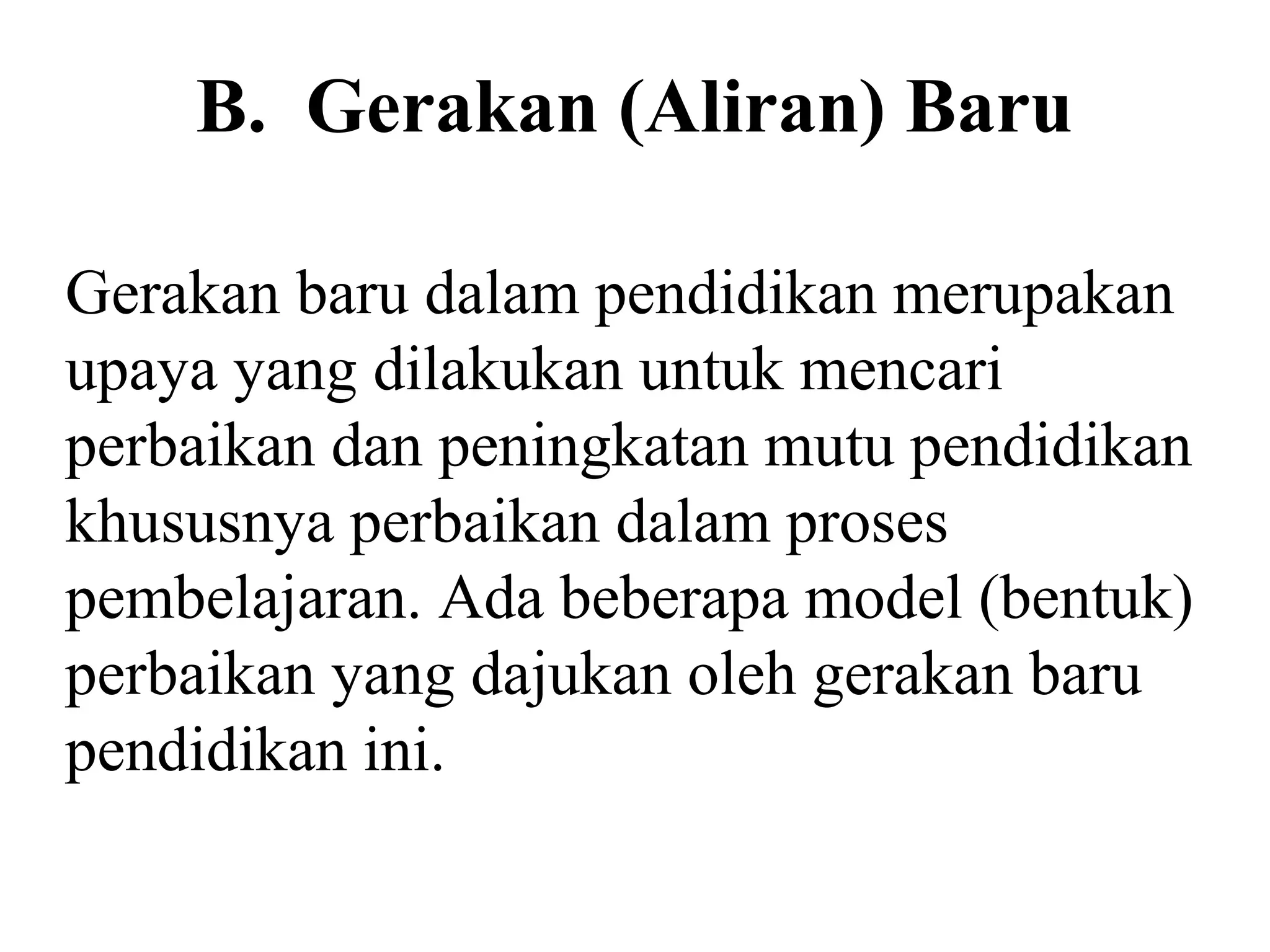 B. Gerakan (Aliran) Baru
Gerakan baru dalam pendidikan merupakan
upaya yang dilakukan untuk mencari
perbaikan dan peningkatan mutu pendidikan
khususnya perbaikan dalam proses
pembelajaran. Ada beberapa model (bentuk)
perbaikan yang dajukan oleh gerakan baru
pendidikan ini.
 