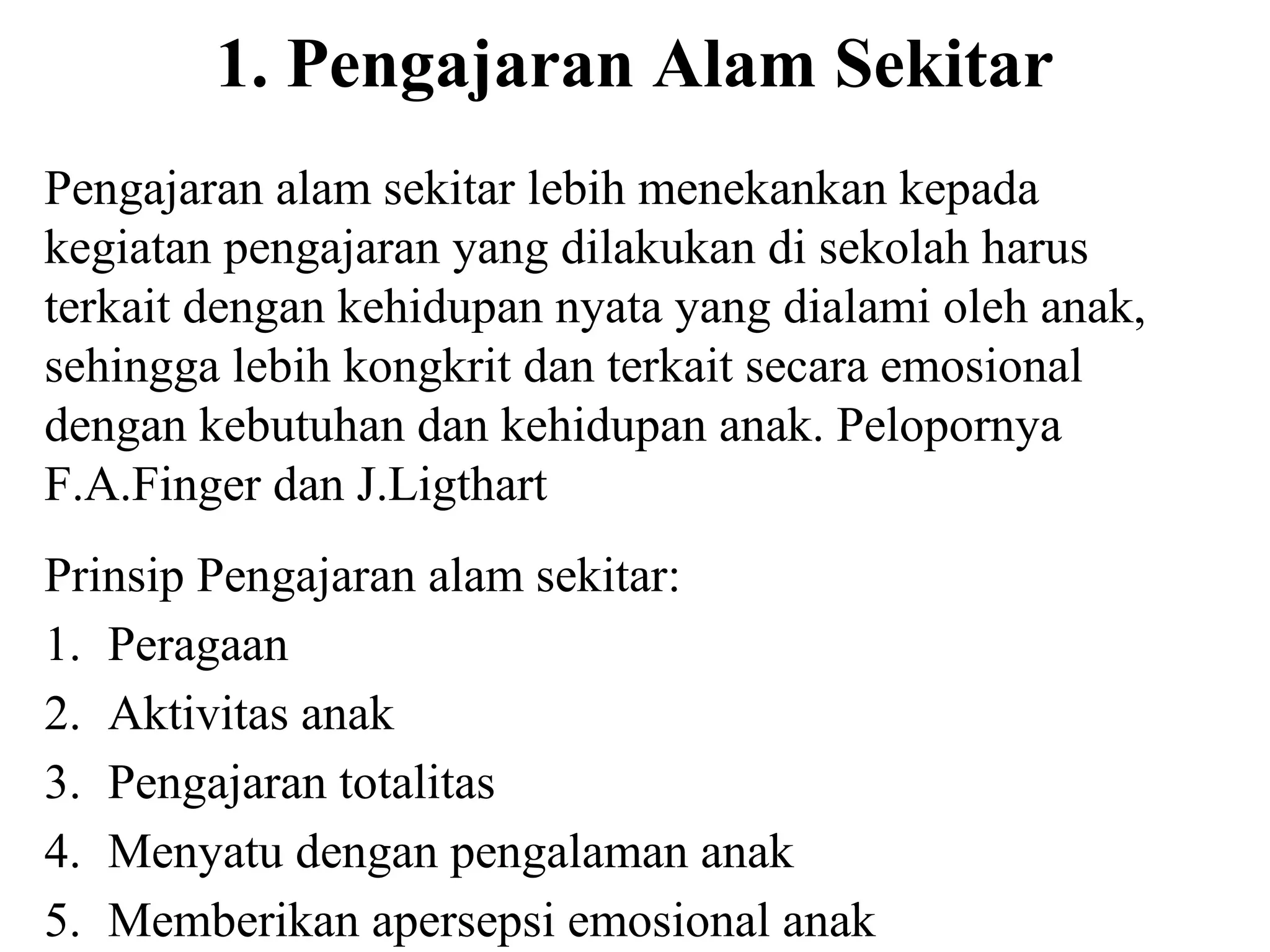 1. Pengajaran Alam Sekitar
Pengajaran alam sekitar lebih menekankan kepada
kegiatan pengajaran yang dilakukan di sekolah harus
terkait dengan kehidupan nyata yang dialami oleh anak,
sehingga lebih kongkrit dan terkait secara emosional
dengan kebutuhan dan kehidupan anak. Pelopornya
F.A.Finger dan J.Ligthart
Prinsip Pengajaran alam sekitar:
1. Peragaan
2. Aktivitas anak
3. Pengajaran totalitas
4. Menyatu dengan pengalaman anak
5. Memberikan apersepsi emosional anak
 