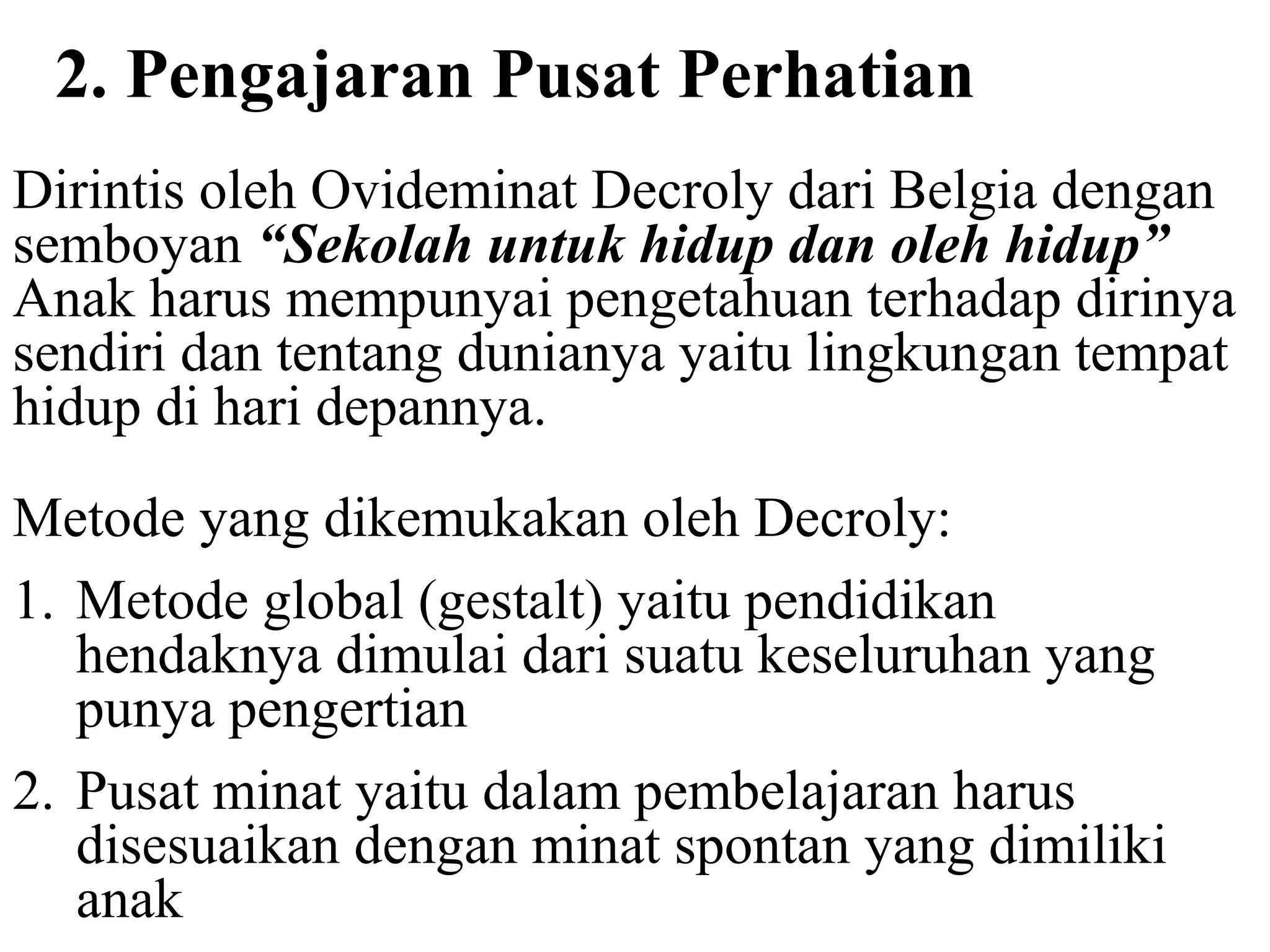 2. Pengajaran Pusat Perhatian
Dirintis oleh Ovideminat Decroly dari Belgia dengan
semboyan “Sekolah untuk hidup dan oleh hidup”
Anak harus mempunyai pengetahuan terhadap dirinya
sendiri dan tentang dunianya yaitu lingkungan tempat
hidup di hari depannya.
Metode yang dikemukakan oleh Decroly:
1. Metode global (gestalt) yaitu pendidikan
hendaknya dimulai dari suatu keseluruhan yang
punya pengertian
2. Pusat minat yaitu dalam pembelajaran harus
disesuaikan dengan minat spontan yang dimiliki
anak
 