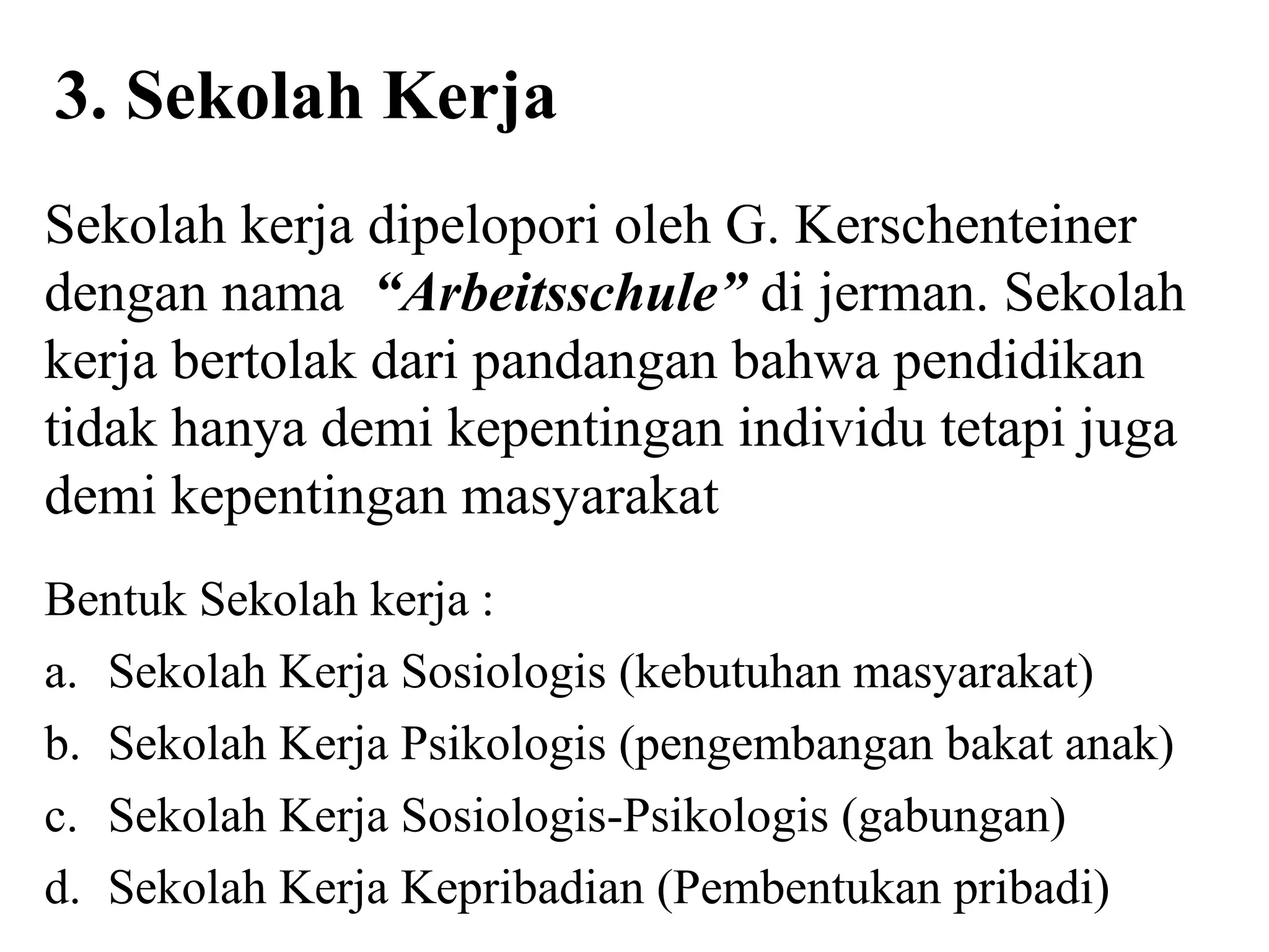 3. Sekolah Kerja
Sekolah kerja dipelopori oleh G. Kerschenteiner
dengan nama “Arbeitsschule” di jerman. Sekolah
kerja bertolak dari pandangan bahwa pendidikan
tidak hanya demi kepentingan individu tetapi juga
demi kepentingan masyarakat
Bentuk Sekolah kerja :
a. Sekolah Kerja Sosiologis (kebutuhan masyarakat)
b. Sekolah Kerja Psikologis (pengembangan bakat anak)
c. Sekolah Kerja Sosiologis-Psikologis (gabungan)
d. Sekolah Kerja Kepribadian (Pembentukan pribadi)
 