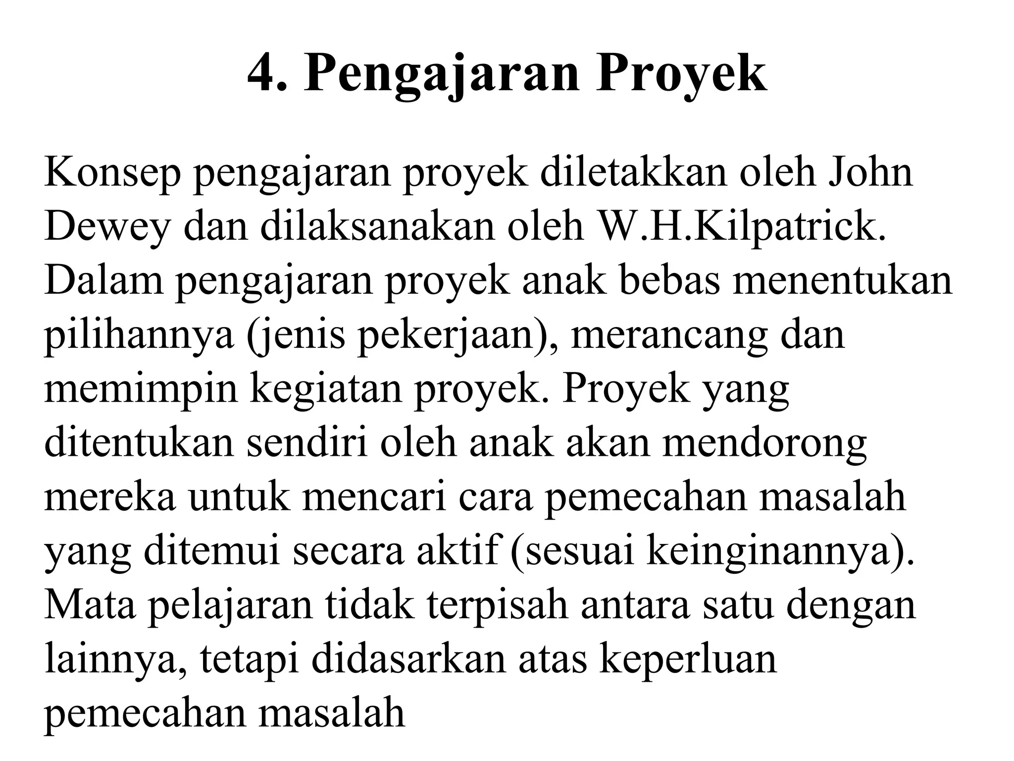 4. Pengajaran Proyek
Konsep pengajaran proyek diletakkan oleh John
Dewey dan dilaksanakan oleh W.H.Kilpatrick.
Dalam pengajaran proyek anak bebas menentukan
pilihannya (jenis pekerjaan), merancang dan
memimpin kegiatan proyek. Proyek yang
ditentukan sendiri oleh anak akan mendorong
mereka untuk mencari cara pemecahan masalah
yang ditemui secara aktif (sesuai keinginannya).
Mata pelajaran tidak terpisah antara satu dengan
lainnya, tetapi didasarkan atas keperluan
pemecahan masalah
 