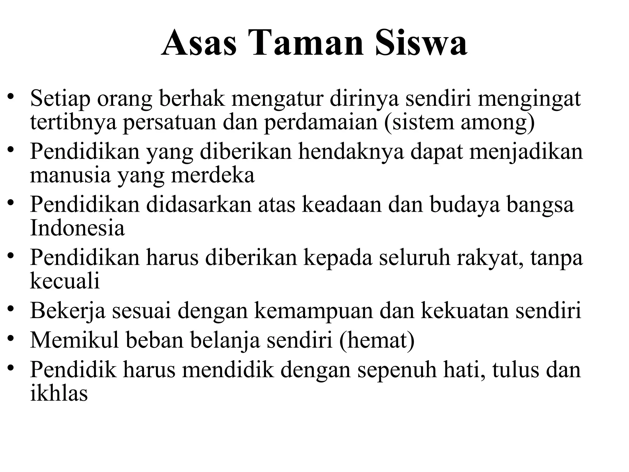 Asas Taman Siswa
• Setiap orang berhak mengatur dirinya sendiri mengingat
tertibnya persatuan dan perdamaian (sistem among)
• Pendidikan yang diberikan hendaknya dapat menjadikan
manusia yang merdeka
• Pendidikan didasarkan atas keadaan dan budaya bangsa
Indonesia
• Pendidikan harus diberikan kepada seluruh rakyat, tanpa
kecuali
• Bekerja sesuai dengan kemampuan dan kekuatan sendiri
• Memikul beban belanja sendiri (hemat)
• Pendidik harus mendidik dengan sepenuh hati, tulus dan
ikhlas
 