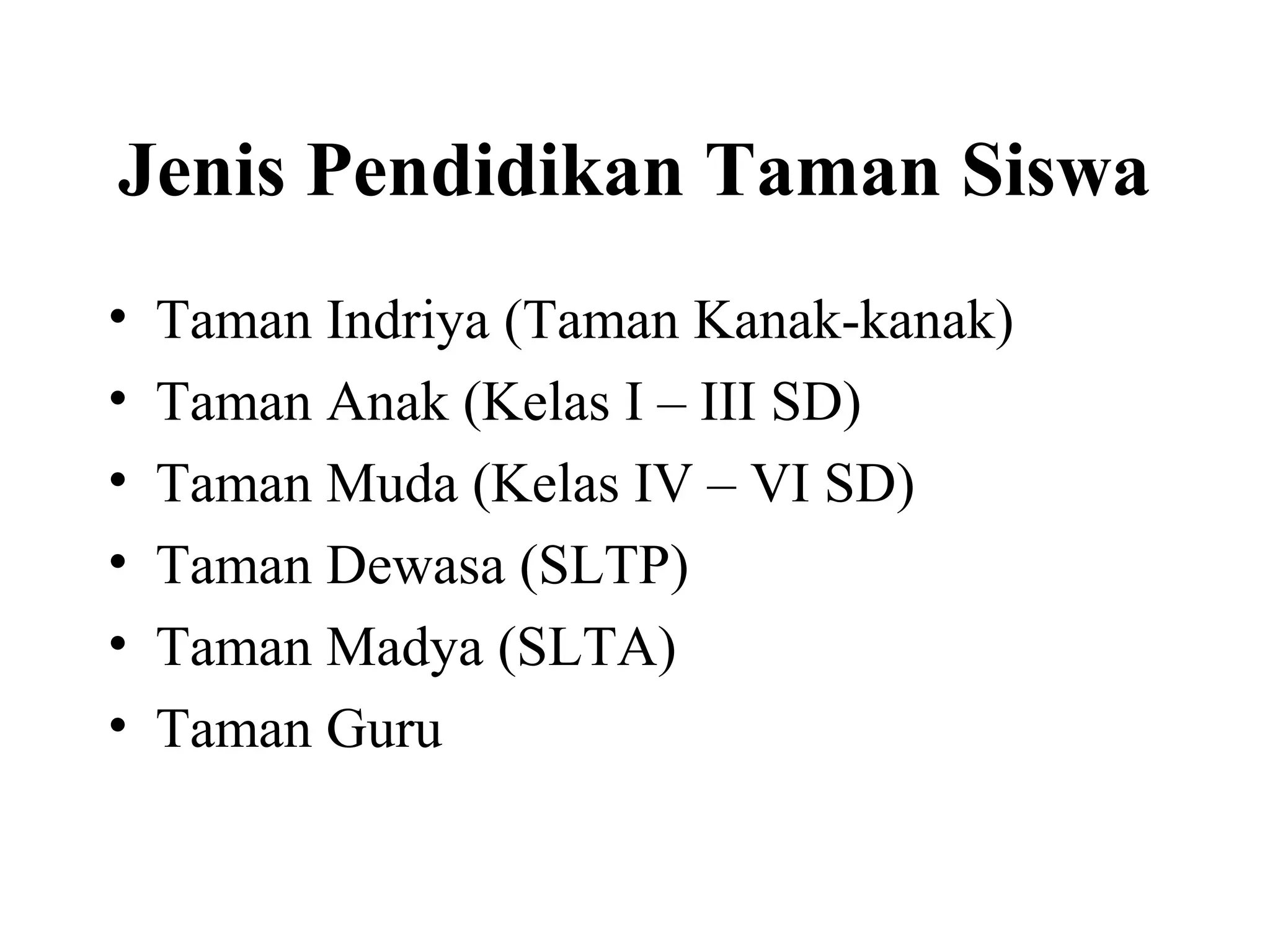 Jenis Pendidikan Taman Siswa
• Taman Indriya (Taman Kanak-kanak)
• Taman Anak (Kelas I – III SD)
• Taman Muda (Kelas IV – VI SD)
• Taman Dewasa (SLTP)
• Taman Madya (SLTA)
• Taman Guru
 
