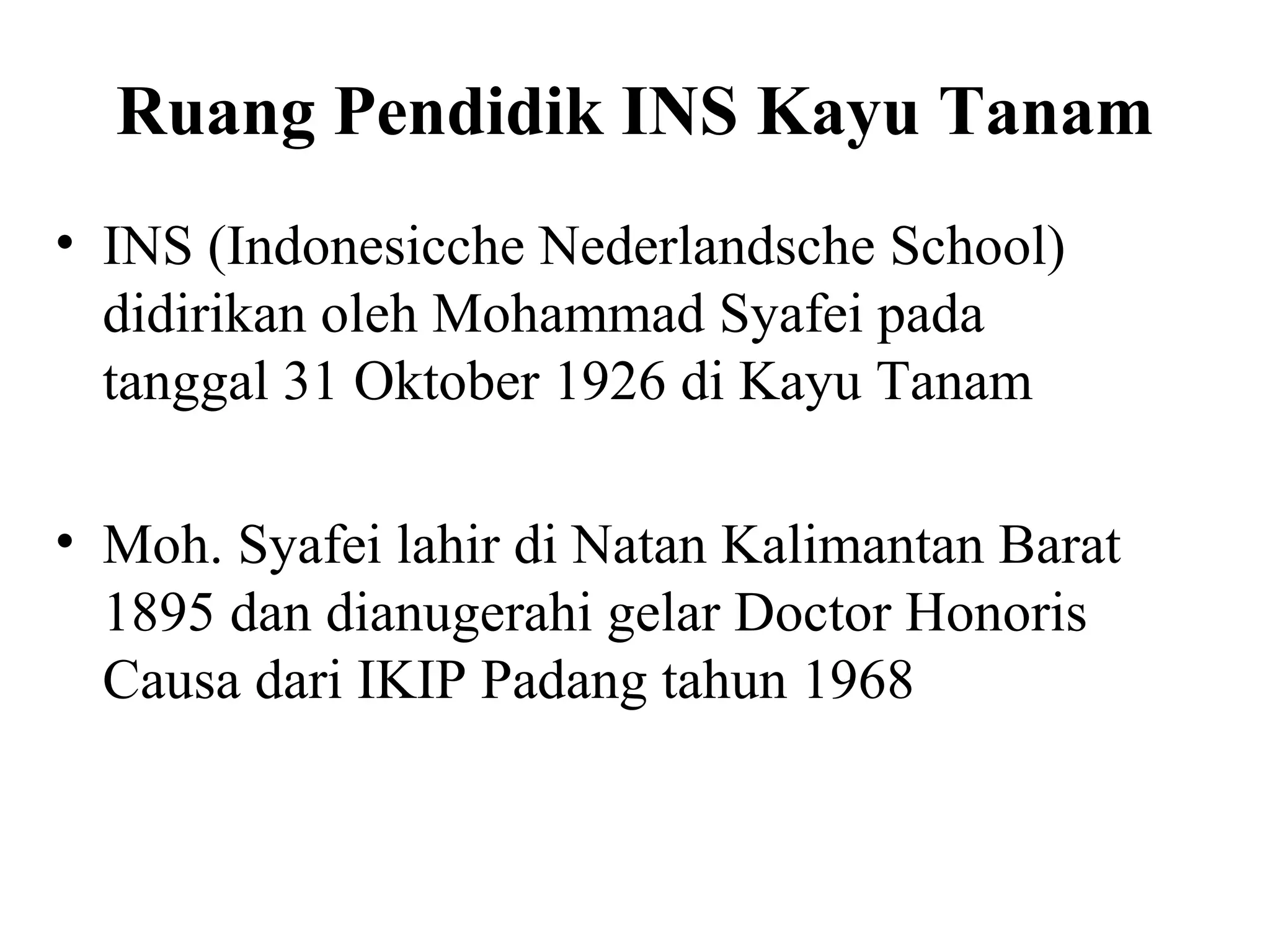 Ruang Pendidik INS Kayu Tanam
• INS (Indonesicche Nederlandsche School)
didirikan oleh Mohammad Syafei pada
tanggal 31 Oktober 1926 di Kayu Tanam
• Moh. Syafei lahir di Natan Kalimantan Barat
1895 dan dianugerahi gelar Doctor Honoris
Causa dari IKIP Padang tahun 1968
 