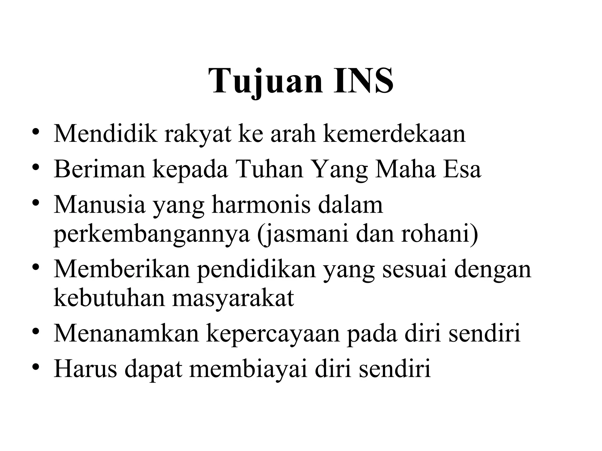 Tujuan INS
• Mendidik rakyat ke arah kemerdekaan
• Beriman kepada Tuhan Yang Maha Esa
• Manusia yang harmonis dalam
perkembangannya (jasmani dan rohani)
• Memberikan pendidikan yang sesuai dengan
kebutuhan masyarakat
• Menanamkan kepercayaan pada diri sendiri
• Harus dapat membiayai diri sendiri
 