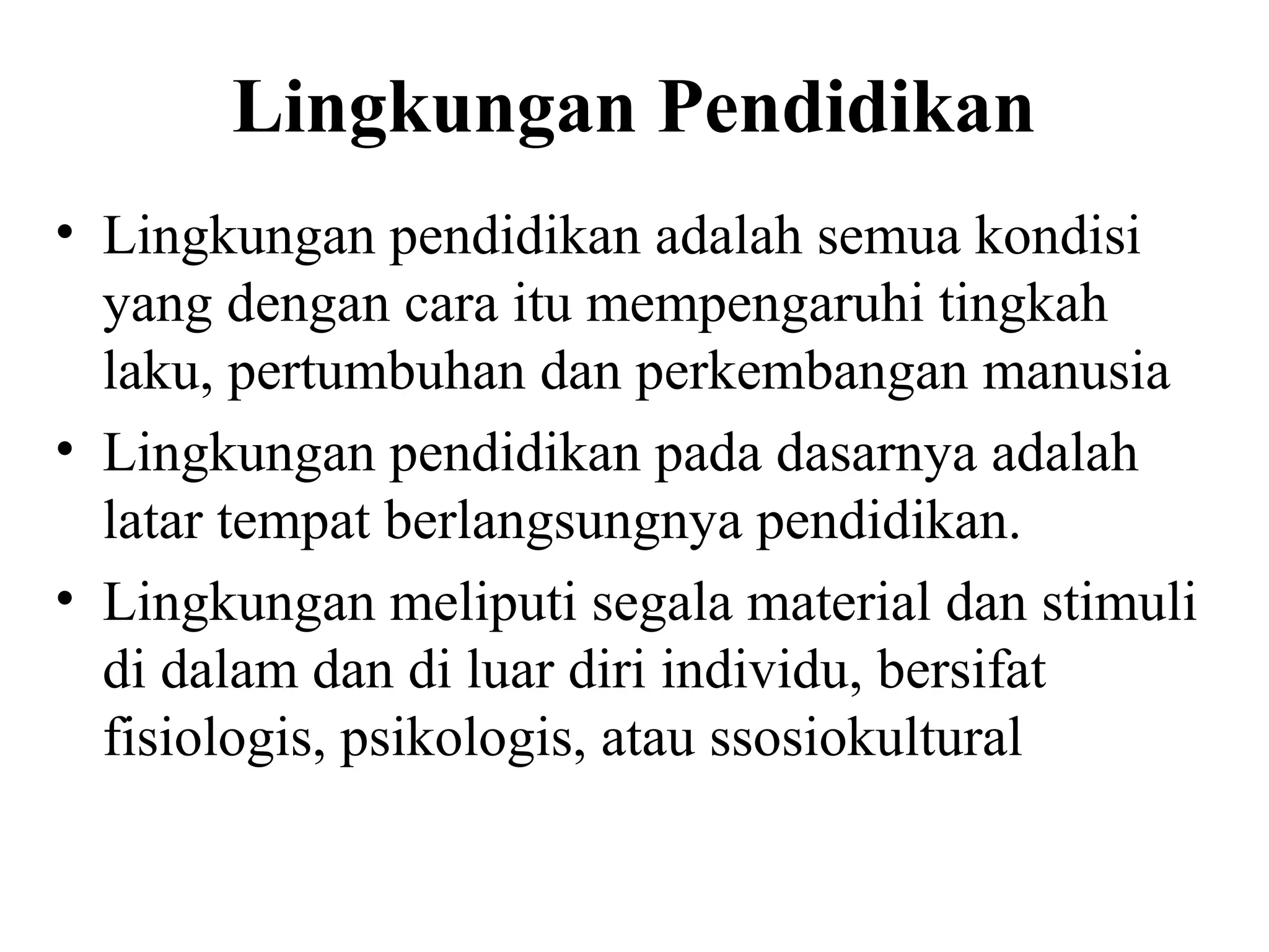Lingkungan Pendidikan
• Lingkungan pendidikan adalah semua kondisi
yang dengan cara itu mempengaruhi tingkah
laku, pertumbuhan dan perkembangan manusia
• Lingkungan pendidikan pada dasarnya adalah
latar tempat berlangsungnya pendidikan.
• Lingkungan meliputi segala material dan stimuli
di dalam dan di luar diri individu, bersifat
fisiologis, psikologis, atau ssosiokultural
 