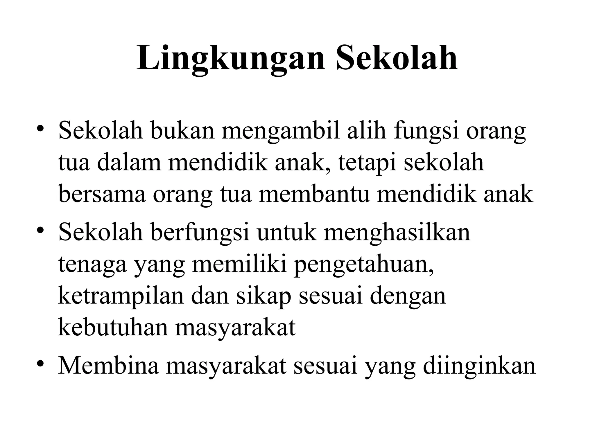 Lingkungan Sekolah
• Sekolah bukan mengambil alih fungsi orang
tua dalam mendidik anak, tetapi sekolah
bersama orang tua membantu mendidik anak
• Sekolah berfungsi untuk menghasilkan
tenaga yang memiliki pengetahuan,
ketrampilan dan sikap sesuai dengan
kebutuhan masyarakat
• Membina masyarakat sesuai yang diinginkan
 
